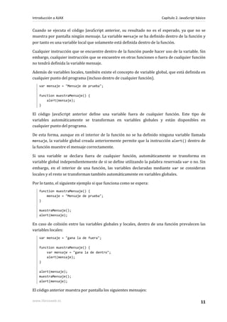 Cuando se ejecuta el código JavaScript anterior, su resultado no es el esperado, ya que no se
muestra por pantalla ningún mensaje. La variable mensaje se ha definido dentro de la función y
por tanto es una variable local que solamente está definida dentro de la función.
Cualquier instrucción que se encuentre dentro de la función puede hacer uso de la variable. Sin
embargo, cualquier instrucción que se encuentre en otras funciones o fuera de cualquier función
no tendrá definida la variable mensaje.
Además de variables locales, también existe el concepto de variable global, que está definida en
cualquier punto del programa (incluso dentro de cualquier función).
var mensaje = "Mensaje de prueba";
function muestraMensaje() {
alert(mensaje);
}
El código JavaScript anterior define una variable fuera de cualquier función. Este tipo de
variables automáticamente se transforman en variables globales y están disponibles en
cualquier punto del programa.
De esta forma, aunque en el interior de la función no se ha definido ninguna variable llamada
mensaje, la variable global creada anteriormente permite que la instrucción alert() dentro de
la función muestre el mensaje correctamente.
Si una variable se declara fuera de cualquier función, automáticamente se transforma en
variable global independientemente de si se define utilizando la palabra reservada var o no. Sin
embargo, en el interior de una función, las variables declaradas mediante var se consideran
locales y el resto se transforman también automáticamente en variables globales.
Por lo tanto, el siguiente ejemplo si que funciona como se espera:
function muestraMensaje() {
mensaje = "Mensaje de prueba";
}
muestraMensaje();
alert(mensaje);
En caso de colisión entre las variables globales y locales, dentro de una función prevalecen las
variables locales:
var mensaje = "gana la de fuera";
function muestraMensaje() {
var mensaje = "gana la de dentro";
alert(mensaje);
}
alert(mensaje);
muestraMensaje();
alert(mensaje);
El código anterior muestra por pantalla los siguientes mensajes:
Introducción a AJAX Capítulo 2. JavaScript básico
www.librosweb.es 11
 