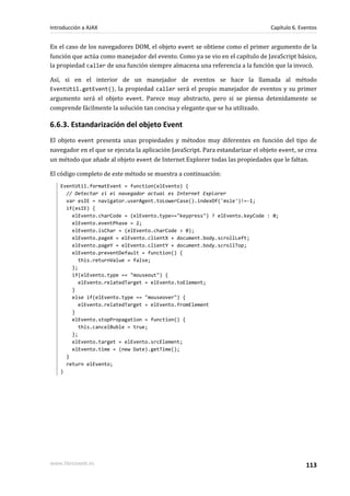 En el caso de los navegadores DOM, el objeto event se obtiene como el primer argumento de la
función que actúa como manejador del evento. Como ya se vio en el capítulo de JavaScript básico,
la propiedad caller de una función siempre almacena una referencia a la función que la invocó.
Así, si en el interior de un manejador de eventos se hace la llamada al método
EventUtil.getEvent(), la propiedad caller será el propio manejador de eventos y su primer
argumento será el objeto event. Parece muy abstracto, pero si se piensa detenidamente se
comprende fácilmente la solución tan concisa y elegante que se ha utilizado.
6.6.3. Estandarización del objeto Event
El objeto event presenta unas propiedades y métodos muy diferentes en función del tipo de
navegador en el que se ejecuta la aplicación JavaScript. Para estandarizar el objeto event, se crea
un método que añade al objeto event de Internet Explorer todas las propiedades que le faltan.
El código completo de este método se muestra a continuación:
EventUtil.formatEvent = function(elEvento) {
// Detectar si el navegador actual es Internet Explorer
var esIE = navigator.userAgent.toLowerCase().indexOf('msie')!=-1;
if(esIE) {
elEvento.charCode = (elEvento.type=="keypress") ? elEvento.keyCode : 0;
elEvento.eventPhase = 2;
elEvento.isChar = (elEvento.charCode > 0);
elEvento.pageX = elEvento.clientX + document.body.scrollLeft;
elEvento.pageY = elEvento.clientY + document.body.scrollTop;
elEvento.preventDefault = function() {
this.returnValue = false;
};
if(elEvento.type == "mouseout") {
elEvento.relatedTarget = elEvento.toElement;
}
else if(elEvento.type == "mouseover") {
elEvento.relatedTarget = elEvento.fromElement
}
elEvento.stopPropagation = function() {
this.cancelBuble = true;
};
elEvento.target = elEvento.srcElement;
elEvento.time = (new Date).getTime();
}
return elEvento;
}
Introducción a AJAX Capítulo 6. Eventos
www.librosweb.es 113
 