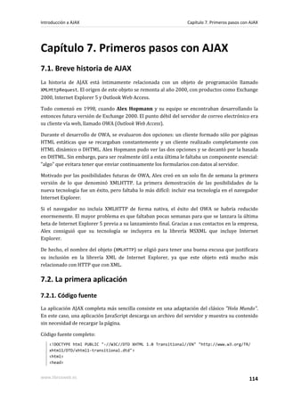 Capítulo 7. Primeros pasos con AJAX
7.1. Breve historia de AJAX
La historia de AJAX está íntimamente relacionada con un objeto de programación llamado
XMLHttpRequest. El origen de este objeto se remonta al año 2000, con productos como Exchange
2000, Internet Explorer 5 y Outlook Web Access.
Todo comenzó en 1998, cuando Alex Hopmann y su equipo se encontraban desarrollando la
entonces futura versión de Exchange 2000. El punto débil del servidor de correo electrónico era
su cliente vía web, llamado OWA (Outlook Web Access).
Durante el desarrollo de OWA, se evaluaron dos opciones: un cliente formado sólo por páginas
HTML estáticas que se recargaban constantemente y un cliente realizado completamente con
HTML dinámico o DHTML. Alex Hopmann pudo ver las dos opciones y se decantó por la basada
en DHTML. Sin embargo, para ser realmente útil a esta última le faltaba un componente esencial:
"algo" que evitara tener que enviar continuamente los formularios con datos al servidor.
Motivado por las posibilidades futuras de OWA, Alex creó en un solo fin de semana la primera
versión de lo que denominó XMLHTTP. La primera demostración de las posibilidades de la
nueva tecnología fue un éxito, pero faltaba lo más difícil: incluir esa tecnología en el navegador
Internet Explorer.
Si el navegador no incluía XMLHTTP de forma nativa, el éxito del OWA se habría reducido
enormemente. El mayor problema es que faltaban pocas semanas para que se lanzara la última
beta de Internet Explorer 5 previa a su lanzamiento final. Gracias a sus contactos en la empresa,
Alex consiguió que su tecnología se incluyera en la librería MSXML que incluye Internet
Explorer.
De hecho, el nombre del objeto (XMLHTTP) se eligió para tener una buena excusa que justificara
su inclusión en la librería XML de Internet Explorer, ya que este objeto está mucho más
relacionado con HTTP que con XML.
7.2. La primera aplicación
7.2.1. Código fuente
La aplicación AJAX completa más sencilla consiste en una adaptación del clásico "Hola Mundo".
En este caso, una aplicación JavaScript descarga un archivo del servidor y muestra su contenido
sin necesidad de recargar la página.
Código fuente completo:
<!DOCTYPE html PUBLIC "-//W3C//DTD XHTML 1.0 Transitional//EN" "http://www.w3.org/TR/
xhtml1/DTD/xhtml1-transitional.dtd">
<html>
<head>
Introducción a AJAX Capítulo 7. Primeros pasos con AJAX
www.librosweb.es 114
 