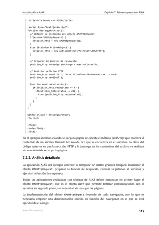 <title>Hola Mundo con AJAX</title>
<script type="text/javascript">
function descargaArchivo() {
// Obtener la instancia del objeto XMLHttpRequest
if(window.XMLHttpRequest) {
peticion_http = new XMLHttpRequest();
}
else if(window.ActiveXObject) {
peticion_http = new ActiveXObject("Microsoft.XMLHTTP");
}
// Preparar la funcion de respuesta
peticion_http.onreadystatechange = muestraContenido;
// Realizar peticion HTTP
peticion_http.open('GET', 'http://localhost/holamundo.txt', true);
peticion_http.send(null);
function muestraContenido() {
if(peticion_http.readyState == 4) {
if(peticion_http.status == 200) {
alert(peticion_http.responseText);
}
}
}
}
window.onload = descargaArchivo;
</script>
</head>
<body></body>
</html>
En el ejemplo anterior, cuando se carga la página se ejecuta el método JavaScript que muestra el
contenido de un archivo llamado holamundo.txt que se encuentra en el servidor. La clave del
código anterior es que la petición HTTP y la descarga de los contenidos del archivo se realizan
sin necesidad de recargar la página.
7.2.2. Análisis detallado
La aplicación AJAX del ejemplo anterior se compone de cuatro grandes bloques: instanciar el
objeto XMLHttpRequest, preparar la función de respuesta, realizar la petición al servidor y
ejecutar la función de respuesta.
Todas las aplicaciones realizadas con técnicas de AJAX deben instanciar en primer lugar el
objeto XMLHttpRequest, que es el objeto clave que permite realizar comunicaciones con el
servidor en segundo plano, sin necesidad de recargar las páginas.
La implementación del objeto XMLHttpRequest depende de cada navegador, por lo que es
necesario emplear una discriminación sencilla en función del navegador en el que se está
ejecutando el código:
Introducción a AJAX Capítulo 7. Primeros pasos con AJAX
www.librosweb.es 115
 