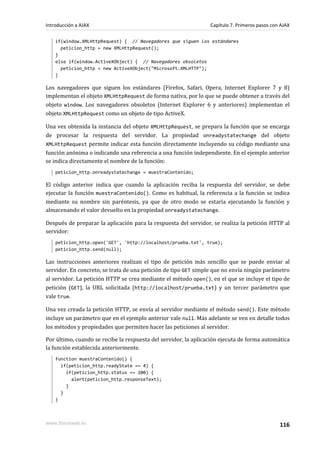 if(window.XMLHttpRequest) { // Navegadores que siguen los estándares
peticion_http = new XMLHttpRequest();
}
else if(window.ActiveXObject) { // Navegadores obsoletos
peticion_http = new ActiveXObject("Microsoft.XMLHTTP");
}
Los navegadores que siguen los estándares (Firefox, Safari, Opera, Internet Explorer 7 y 8)
implementan el objeto XMLHttpRequest de forma nativa, por lo que se puede obtener a través del
objeto window. Los navegadores obsoletos (Internet Explorer 6 y anteriores) implementan el
objeto XMLHttpRequest como un objeto de tipo ActiveX.
Una vez obtenida la instancia del objeto XMLHttpRequest, se prepara la función que se encarga
de procesar la respuesta del servidor. La propiedad onreadystatechange del objeto
XMLHttpRequest permite indicar esta función directamente incluyendo su código mediante una
función anónima o indicando una referencia a una función independiente. En el ejemplo anterior
se indica directamente el nombre de la función:
peticion_http.onreadystatechange = muestraContenido;
El código anterior indica que cuando la aplicación reciba la respuesta del servidor, se debe
ejecutar la función muestraContenido(). Como es habitual, la referencia a la función se indica
mediante su nombre sin paréntesis, ya que de otro modo se estaría ejecutando la función y
almacenando el valor devuelto en la propiedad onreadystatechange.
Después de preparar la aplicación para la respuesta del servidor, se realiza la petición HTTP al
servidor:
peticion_http.open('GET', 'http://localhost/prueba.txt', true);
peticion_http.send(null);
Las instrucciones anteriores realizan el tipo de petición más sencillo que se puede enviar al
servidor. En concreto, se trata de una petición de tipo GET simple que no envía ningún parámetro
al servidor. La petición HTTP se crea mediante el método open(), en el que se incluye el tipo de
petición (GET), la URL solicitada (http://localhost/prueba.txt) y un tercer parámetro que
vale true.
Una vez creada la petición HTTP, se envía al servidor mediante el método send(). Este método
incluye un parámetro que en el ejemplo anterior vale null. Más adelante se ven en detalle todos
los métodos y propiedades que permiten hacer las peticiones al servidor.
Por último, cuando se recibe la respuesta del servidor, la aplicación ejecuta de forma automática
la función establecida anteriormente.
function muestraContenido() {
if(peticion_http.readyState == 4) {
if(peticion_http.status == 200) {
alert(peticion_http.responseText);
}
}
}
Introducción a AJAX Capítulo 7. Primeros pasos con AJAX
www.librosweb.es 116
 