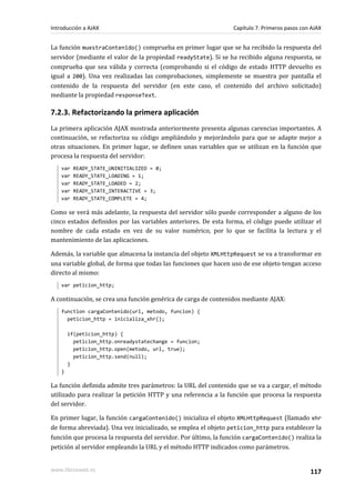 La función muestraContenido() comprueba en primer lugar que se ha recibido la respuesta del
servidor (mediante el valor de la propiedad readyState). Si se ha recibido alguna respuesta, se
comprueba que sea válida y correcta (comprobando si el código de estado HTTP devuelto es
igual a 200). Una vez realizadas las comprobaciones, simplemente se muestra por pantalla el
contenido de la respuesta del servidor (en este caso, el contenido del archivo solicitado)
mediante la propiedad responseText.
7.2.3. Refactorizando la primera aplicación
La primera aplicación AJAX mostrada anteriormente presenta algunas carencias importantes. A
continuación, se refactoriza su código ampliándolo y mejorándolo para que se adapte mejor a
otras situaciones. En primer lugar, se definen unas variables que se utilizan en la función que
procesa la respuesta del servidor:
var READY_STATE_UNINITIALIZED = 0;
var READY_STATE_LOADING = 1;
var READY_STATE_LOADED = 2;
var READY_STATE_INTERACTIVE = 3;
var READY_STATE_COMPLETE = 4;
Como se verá más adelante, la respuesta del servidor sólo puede corresponder a alguno de los
cinco estados definidos por las variables anteriores. De esta forma, el código puede utilizar el
nombre de cada estado en vez de su valor numérico, por lo que se facilita la lectura y el
mantenimiento de las aplicaciones.
Además, la variable que almacena la instancia del objeto XMLHttpRequest se va a transformar en
una variable global, de forma que todas las funciones que hacen uso de ese objeto tengan acceso
directo al mismo:
var peticion_http;
A continuación, se crea una función genérica de carga de contenidos mediante AJAX:
function cargaContenido(url, metodo, funcion) {
peticion_http = inicializa_xhr();
if(peticion_http) {
peticion_http.onreadystatechange = funcion;
peticion_http.open(metodo, url, true);
peticion_http.send(null);
}
}
La función definida admite tres parámetros: la URL del contenido que se va a cargar, el método
utilizado para realizar la petición HTTP y una referencia a la función que procesa la respuesta
del servidor.
En primer lugar, la función cargaContenido() inicializa el objeto XMLHttpRequest (llamado xhr
de forma abreviada). Una vez inicializado, se emplea el objeto peticion_http para establecer la
función que procesa la respuesta del servidor. Por último, la función cargaContenido() realiza la
petición al servidor empleando la URL y el método HTTP indicados como parámetros.
Introducción a AJAX Capítulo 7. Primeros pasos con AJAX
www.librosweb.es 117
 