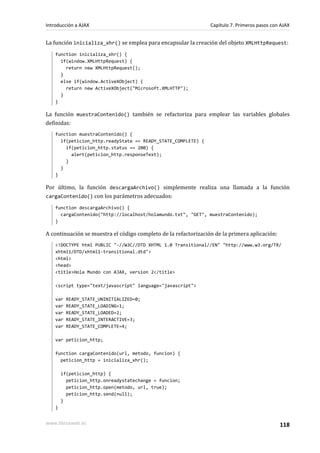 La función inicializa_xhr() se emplea para encapsular la creación del objeto XMLHttpRequest:
function inicializa_xhr() {
if(window.XMLHttpRequest) {
return new XMLHttpRequest();
}
else if(window.ActiveXObject) {
return new ActiveXObject("Microsoft.XMLHTTP");
}
}
La función muestraContenido() también se refactoriza para emplear las variables globales
definidas:
function muestraContenido() {
if(peticion_http.readyState == READY_STATE_COMPLETE) {
if(peticion_http.status == 200) {
alert(peticion_http.responseText);
}
}
}
Por último, la función descargaArchivo() simplemente realiza una llamada a la función
cargaContenido() con los parámetros adecuados:
function descargaArchivo() {
cargaContenido("http://localhost/holamundo.txt", "GET", muestraContenido);
}
A continuación se muestra el código completo de la refactorización de la primera aplicación:
<!DOCTYPE html PUBLIC "-//W3C//DTD XHTML 1.0 Transitional//EN" "http://www.w3.org/TR/
xhtml1/DTD/xhtml1-transitional.dtd">
<html>
<head>
<title>Hola Mundo con AJAX, version 2</title>
<script type="text/javascript" language="javascript">
var READY_STATE_UNINITIALIZED=0;
var READY_STATE_LOADING=1;
var READY_STATE_LOADED=2;
var READY_STATE_INTERACTIVE=3;
var READY_STATE_COMPLETE=4;
var peticion_http;
function cargaContenido(url, metodo, funcion) {
peticion_http = inicializa_xhr();
if(peticion_http) {
peticion_http.onreadystatechange = funcion;
peticion_http.open(metodo, url, true);
peticion_http.send(null);
}
}
Introducción a AJAX Capítulo 7. Primeros pasos con AJAX
www.librosweb.es 118
 