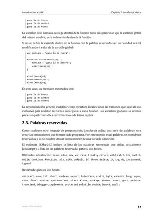 gana la de fuera
gana la de dentro
gana la de fuera
La variable local llamada mensaje dentro de la función tiene más prioridad que la variable global
del mismo nombre, pero solamente dentro de la función.
Si no se define la variable dentro de la función con la palabra reservada var, en realidad se está
modificando el valor de la variable global:
var mensaje = "gana la de fuera";
function muestraMensaje() {
mensaje = "gana la de dentro";
alert(mensaje);
}
alert(mensaje);
muestraMensaje();
alert(mensaje);
En este caso, los mensajes mostrados son:
gana la de fuera
gana la de dentro
gana la de dentro
La recomendación general es definir como variables locales todas las variables que sean de uso
exclusivo para realizar las tareas encargadas a cada función. Las variables globales se utilizan
para compartir variables entre funciones de forma rápida.
2.3. Palabras reservadas
Como cualquier otro lenguaje de programación, JavaScript utiliza una serie de palabras para
crear las instrucciones que forman cada programa. Por este motivo, estas palabras se consideran
reservadas y no se pueden utilizar como nombre de una variable o función.
El estándar ECMA-262 incluye la lista de las palabras reservadas que utiliza actualmente
JavaScript y la lista de las palabras reservadas para su uso futuro.
Utilizadas actualmente: break, else, new, var, case, finally, return, void, catch, for, switch,
while, continue, function, this, with, default, if, throw, delete, in, try, do, instanceof,
typeof
Reservadas para su uso futuro:
abstract, enum, int, short, boolean, export, interface, static, byte, extends, long, super,
char, final, native, synchronized, class, float, package, throws, const, goto, private,
transient, debugger, implements, protected, volatile, double, import, public
Introducción a AJAX Capítulo 2. JavaScript básico
www.librosweb.es 12
 