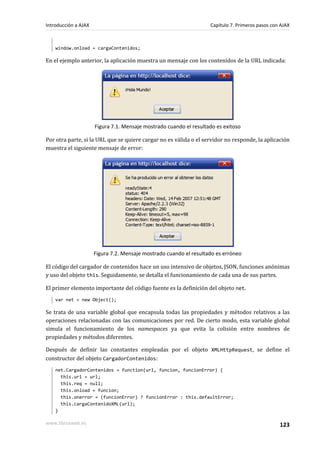 window.onload = cargaContenidos;
En el ejemplo anterior, la aplicación muestra un mensaje con los contenidos de la URL indicada:
Figura 7.1. Mensaje mostrado cuando el resultado es exitoso
Por otra parte, si la URL que se quiere cargar no es válida o el servidor no responde, la aplicación
muestra el siguiente mensaje de error:
Figura 7.2. Mensaje mostrado cuando el resultado es erróneo
El código del cargador de contenidos hace un uso intensivo de objetos, JSON, funciones anónimas
y uso del objeto this. Seguidamente, se detalla el funcionamiento de cada una de sus partes.
El primer elemento importante del código fuente es la definición del objeto net.
var net = new Object();
Se trata de una variable global que encapsula todas las propiedades y métodos relativos a las
operaciones relacionadas con las comunicaciones por red. De cierto modo, esta variable global
simula el funcionamiento de los namespaces ya que evita la colisión entre nombres de
propiedades y métodos diferentes.
Después de definir las constantes empleadas por el objeto XMLHttpRequest, se define el
constructor del objeto CargadorContenidos:
net.CargadorContenidos = function(url, funcion, funcionError) {
this.url = url;
this.req = null;
this.onload = funcion;
this.onerror = (funcionError) ? funcionError : this.defaultError;
this.cargaContenidoXML(url);
}
Introducción a AJAX Capítulo 7. Primeros pasos con AJAX
www.librosweb.es 123
 