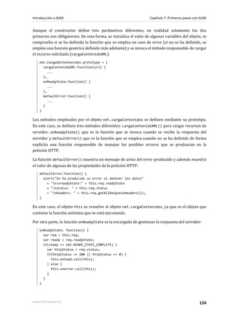 Aunque el constructor define tres parámetros diferentes, en realidad solamente los dos
primeros son obligatorios. De esta forma, se inicializa el valor de algunas variables del objeto, se
comprueba si se ha definido la función que se emplea en caso de error (si no se ha definido, se
emplea una función genérica definida más adelante) y se invoca el método responsable de cargar
el recurso solicitado (cargaContenidoXML).
net.CargadorContenidos.prototype = {
cargaContenidoXML:function(url) {
...
},
onReadyState:function() {
...
},
defaultError:function() {
...
}
}
Los métodos empleados por el objeto net.cargaContenidos se definen mediante su prototipo.
En este caso, se definen tres métodos diferentes: cargaContenidoXML() para cargar recursos de
servidor, onReadyState() que es la función que se invoca cuando se recibe la respuesta del
servidor y defaultError() que es la función que se emplea cuando no se ha definido de forma
explícita una función responsable de manejar los posibles errores que se produzcan en la
petición HTTP.
La función defaultError() muestra un mensaje de aviso del error producido y además muestra
el valor de algunas de las propiedades de la petición HTTP:
defaultError:function() {
alert("Se ha producido un error al obtener los datos"
+ "nnreadyState:" + this.req.readyState
+ "nstatus: " + this.req.status
+ "nheaders: " + this.req.getAllResponseHeaders());
}
En este caso, el objeto this se resuelve al objeto net.cargaContenidos, ya que es el objeto que
contiene la función anónima que se está ejecutando.
Por otra parte, la función onReadyState es la encargada de gestionar la respuesta del servidor:
onReadyState: function() {
var req = this.req;
var ready = req.readyState;
if(ready == net.READY_STATE_COMPLETE) {
var httpStatus = req.status;
if(httpStatus == 200 || httpStatus == 0) {
this.onload.call(this);
} else {
this.onerror.call(this);
}
}
}
Introducción a AJAX Capítulo 7. Primeros pasos con AJAX
www.librosweb.es 124
 