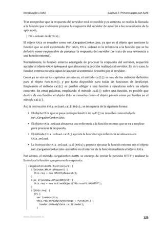 Tras comprobar que la respuesta del servidor está disponible y es correcta, se realiza la llamada
a la función que realmente procesa la respuesta del servidor de acuerdo a las necesidades de la
aplicación.
this.onload.call(this);
El objeto this se resuelve como net.CargadorContenidos, ya que es el objeto que contiene la
función que se está ejecutando. Por tanto, this.onload es la referencia a la función que se ha
definido como responsable de procesar la respuesta del servidor (se trata de una referencia a
una función externa).
Normalmente, la función externa encargada de procesar la respuesta del servidor, requerirá
acceder al objeto XMLHttpRequest que almacena la petición realizada al servidor. En otro caso, la
función externa no será capaz de acceder al contenido devuelto por el servidor.
Como ya se vio en los capítulos anteriores, el método call() es uno de los métodos definidos
para el objeto Function(), y por tanto disponible para todas las funciones de JavaScript.
Empleando el método call() es posible obligar a una función a ejecutarse sobre un objeto
concreto. En otras palabras, empleando el método call() sobre una función, es posible que
dentro de esa función el objeto this se resuelva como el objeto pasado como parámetro en el
método call().
Así, la instrucción this.onload.call(this); se interpreta de la siguiente forma:
▪ El objeto this que se pasa como parámetro de call() se resuelve como el objeto
net.CargadorContenidos.
▪ El objeto this.onload almacena una referencia a la función externa que se va a emplear
para procesar la respuesta.
▪ El método this.onload.call() ejecuta la función cuya referencia se almacena en
this.onload.
▪ La instrucción this.onload.call(this); permite ejecutar la función externa con el objeto
net.CargadorContenidos accesible en el interior de la función mediante el objeto this.
Por último, el método cargaContenidoXML se encarga de enviar la petición HTTP y realizar la
llamada a la función que procesa la respuesta:
cargaContenidoXML:function(url) {
if(window.XMLHttpRequest) {
this.req = new XMLHttpRequest();
}
else if(window.ActiveXObject) {
this.req = new ActiveXObject("Microsoft.XMLHTTP");
}
if(this.req) {
try {
var loader=this;
this.req.onreadystatechange = function() {
loader.onReadyState.call(loader);
}
Introducción a AJAX Capítulo 7. Primeros pasos con AJAX
www.librosweb.es 125
 