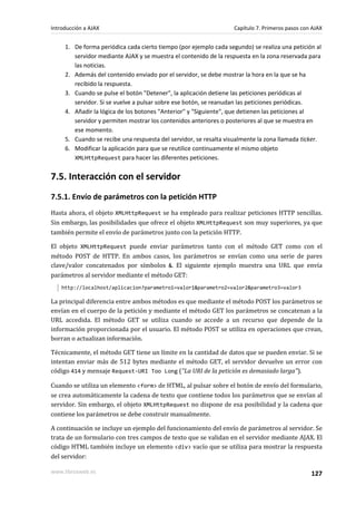 1. De forma periódica cada cierto tiempo (por ejemplo cada segundo) se realiza una petición al
servidor mediante AJAX y se muestra el contenido de la respuesta en la zona reservada para
las noticias.
2. Además del contenido enviado por el servidor, se debe mostrar la hora en la que se ha
recibido la respuesta.
3. Cuando se pulse el botón "Detener", la aplicación detiene las peticiones periódicas al
servidor. Si se vuelve a pulsar sobre ese botón, se reanudan las peticiones periódicas.
4. Añadir la lógica de los botones "Anterior" y "Siguiente", que detienen las peticiones al
servidor y permiten mostrar los contenidos anteriores o posteriores al que se muestra en
ese momento.
5. Cuando se recibe una respuesta del servidor, se resalta visualmente la zona llamada ticker.
6. Modificar la aplicación para que se reutilice continuamente el mismo objeto
XMLHttpRequest para hacer las diferentes peticiones.
7.5. Interacción con el servidor
7.5.1. Envío de parámetros con la petición HTTP
Hasta ahora, el objeto XMLHttpRequest se ha empleado para realizar peticiones HTTP sencillas.
Sin embargo, las posibilidades que ofrece el objeto XMLHttpRequest son muy superiores, ya que
también permite el envío de parámetros junto con la petición HTTP.
El objeto XMLHttpRequest puede enviar parámetros tanto con el método GET como con el
método POST de HTTP. En ambos casos, los parámetros se envían como una serie de pares
clave/valor concatenados por símbolos &. El siguiente ejemplo muestra una URL que envía
parámetros al servidor mediante el método GET:
http://localhost/aplicacion?parametro1=valor1&parametro2=valor2&parametro3=valor3
La principal diferencia entre ambos métodos es que mediante el método POST los parámetros se
envían en el cuerpo de la petición y mediante el método GET los parámetros se concatenan a la
URL accedida. El método GET se utiliza cuando se accede a un recurso que depende de la
información proporcionada por el usuario. El método POST se utiliza en operaciones que crean,
borran o actualizan información.
Técnicamente, el método GET tiene un límite en la cantidad de datos que se pueden enviar. Si se
intentan enviar más de 512 bytes mediante el método GET, el servidor devuelve un error con
código 414 y mensaje Request-URI Too Long ("La URI de la petición es demasiado larga").
Cuando se utiliza un elemento <form> de HTML, al pulsar sobre el botón de envío del formulario,
se crea automáticamente la cadena de texto que contiene todos los parámetros que se envían al
servidor. Sin embargo, el objeto XMLHttpRequest no dispone de esa posibilidad y la cadena que
contiene los parámetros se debe construir manualmente.
A continuación se incluye un ejemplo del funcionamiento del envío de parámetros al servidor. Se
trata de un formulario con tres campos de texto que se validan en el servidor mediante AJAX. El
código HTML también incluye un elemento <div> vacío que se utiliza para mostrar la respuesta
del servidor:
Introducción a AJAX Capítulo 7. Primeros pasos con AJAX
www.librosweb.es 127
 