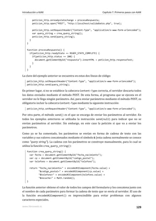 peticion_http.onreadystatechange = procesaRespuesta;
peticion_http.open("POST", "http://localhost/validaDatos.php", true);
peticion_http.setRequestHeader("Content-Type", "application/x-www-form-urlencoded");
var query_string = crea_query_string();
peticion_http.send(query_string);
}
}
function procesaRespuesta() {
if(peticion_http.readyState == READY_STATE_COMPLETE) {
if(peticion_http.status == 200) {
document.getElementById("respuesta").innerHTML = peticion_http.responseText;
}
}
}
La clave del ejemplo anterior se encuentra en estas dos líneas de código:
peticion_http.setRequestHeader("Content-Type", "application/x-www-form-urlencoded");
peticion_http.send(query_string);
En primer lugar, si no se establece la cabecera Content-Type correcta, el servidor descarta todos
los datos enviados mediante el método POST. De esta forma, al programa que se ejecuta en el
servidor no le llega ningún parámetro. Así, para enviar parámetros mediante el método POST, es
obligatorio incluir la cabecera Content-Type mediante la siguiente instrucción:
peticion_http.setRequestHeader("Content-Type", "application/x-www-form-urlencoded");
Por otra parte, el método send() es el que se encarga de enviar los parámetros al servidor. En
todos los ejemplos anteriores se utilizaba la instrucción send(null) para indicar que no se
envían parámetros al servidor. Sin embargo, en este caso la petición si que va a enviar los
parámetros.
Como ya se ha comentado, los parámetros se envían en forma de cadena de texto con las
variables y sus valores concatenados mediante el símbolo & (esta cadena normalmente se conoce
como "query string"). La cadena con los parámetros se construye manualmente, para lo cual se
utiliza la función crea_query_string():
function crea_query_string() {
var fecha = document.getElementById("fecha_nacimiento");
var cp = document.getElementById("codigo_postal");
var telefono = document.getElementById("telefono");
return "fecha_nacimiento=" + encodeURIComponent(fecha.value) +
"&codigo_postal=" + encodeURIComponent(cp.value) +
"&telefono=" + encodeURIComponent(telefono.value) +
"&nocache=" + Math.random();
}
La función anterior obtiene el valor de todos los campos del formulario y los concatena junto con
el nombre de cada parámetro para formar la cadena de texto que se envía al servidor. El uso de
la función encodeURIComponent() es imprescindible para evitar problemas con algunos
caracteres especiales.
Introducción a AJAX Capítulo 7. Primeros pasos con AJAX
www.librosweb.es 129
 