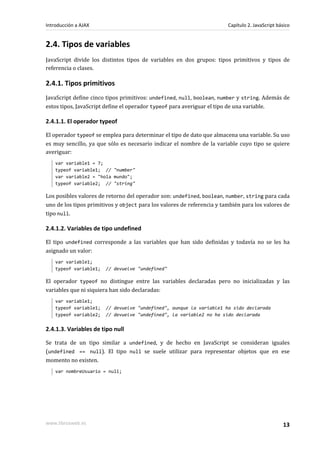 2.4. Tipos de variables
JavaScript divide los distintos tipos de variables en dos grupos: tipos primitivos y tipos de
referencia o clases.
2.4.1. Tipos primitivos
JavaScript define cinco tipos primitivos: undefined, null, boolean, number y string. Además de
estos tipos, JavaScript define el operador typeof para averiguar el tipo de una variable.
2.4.1.1. El operador typeof
El operador typeof se emplea para determinar el tipo de dato que almacena una variable. Su uso
es muy sencillo, ya que sólo es necesario indicar el nombre de la variable cuyo tipo se quiere
averiguar:
var variable1 = 7;
typeof variable1; // "number"
var variable2 = "hola mundo";
typeof variable2; // "string"
Los posibles valores de retorno del operador son: undefined, boolean, number, string para cada
uno de los tipos primitivos y object para los valores de referencia y también para los valores de
tipo null.
2.4.1.2. Variables de tipo undefined
El tipo undefined corresponde a las variables que han sido definidas y todavía no se les ha
asignado un valor:
var variable1;
typeof variable1; // devuelve "undefined"
El operador typeof no distingue entre las variables declaradas pero no inicializadas y las
variables que ni siquiera han sido declaradas:
var variable1;
typeof variable1; // devuelve "undefined", aunque la variable1 ha sido declarada
typeof variable2; // devuelve "undefined", la variable2 no ha sido declarada
2.4.1.3. Variables de tipo null
Se trata de un tipo similar a undefined, y de hecho en JavaScript se consideran iguales
(undefined == null). El tipo null se suele utilizar para representar objetos que en ese
momento no existen.
var nombreUsuario = null;
Introducción a AJAX Capítulo 2. JavaScript básico
www.librosweb.es 13
 