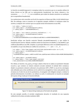 La función encodeURIComponent() reemplaza todos los caracteres que no se pueden utilizar de
forma directa en las URL por su representación hexadecimal. Las letras, números y los
caracteres - _ . ! ~ * ' ( ) no se modifican, pero todos los demás caracteres se sustituyen
por su equivalente hexadecimal.
Las sustituciones más conocidas son las de los espacios en blanco por %20, y la del símbolo & por
%26. Sin embargo, como se muestra en el siguiente ejemplo, también se sustituyen todos los
acentos y cualquier otro carácter que no se puede incluir directamente en una URL:
var cadena = "cadena de texto";
var cadena_segura = encodeURIComponent(cadena);
// cadena_segura = "cadena%20de%20texto";
var cadena = "otra cadena & caracteres problemáticos / : =";
var cadena_segura = encodeURIComponent(cadena);
// cadena_segura =
"otra%20cadena%20%26%20caracteres%20problem%C3%A1ticos%20%2F%20%3A%20%3D";
JavaScript incluye una función contraria llamada decodeURIComponent() y que realiza la
transformación inversa. Además, también existen las funciones encodeURI() y decodeURI() que
codifican/decodifican una URL completa. La principal diferencia entre encodeURIComponent() y
encodeURI() es que esta última no codifica los caracteres ; / ? : @ & = + $ , #:
var cadena = "http://www.ejemplo.com/ruta1/index.php?parametro=valor con ñ y &";
var cadena_segura = encodeURIComponent(cadena);
// cadena_segura =
"http%3A%2F%2Fwww.ejemplo.com%2Fruta1%2Findex.php%3Fparametro%3Dvalor%20con%20%C3%B1%20y%20%26";
var cadena_segura = encodeURI(cadena);
// cadena_segura = "http://www.ejemplo.com/ruta1/
index.php?parametro=valor%20con%20%C3%B1%20y%20";
Por último, la función crea_query_string() añade al final de la cadena un parámetro llamado
nocache y que contiene un número aleatorio (creado mediante el método Math.random()).
Añadir un parámetro aleatorio adicional a las peticiones GET y POST es una de las estrategias
más utilizadas para evitar problemas con la caché de los navegadores. Como cada petición varía
al menos en el valor de uno de los parámetros, el navegador está obligado siempre a realizar la
petición directamente al servidor y no utilizar su cache. A continuación se muestra un ejemplo
de la query string creada por la función definida:
Figura 7.4. Query String creada para el formulario de ejemplo
En este ejemplo sencillo, el servidor simplemente devuelve el resultado de una supuesta
validación de los datos enviados mediante AJAX:
Introducción a AJAX Capítulo 7. Primeros pasos con AJAX
www.librosweb.es 130
 