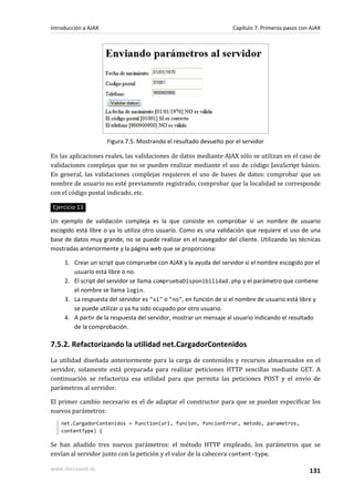 Figura 7.5. Mostrando el resultado devuelto por el servidor
En las aplicaciones reales, las validaciones de datos mediante AJAX sólo se utilizan en el caso de
validaciones complejas que no se pueden realizar mediante el uso de código JavaScript básico.
En general, las validaciones complejas requieren el uso de bases de datos: comprobar que un
nombre de usuario no esté previamente registrado, comprobar que la localidad se corresponde
con el código postal indicado, etc.
Ejercicio 13
Un ejemplo de validación compleja es la que consiste en comprobar si un nombre de usuario
escogido está libre o ya lo utiliza otro usuario. Como es una validación que requiere el uso de una
base de datos muy grande, no se puede realizar en el navegador del cliente. Utilizando las técnicas
mostradas anteriormente y la página web que se proporciona:
1. Crear un script que compruebe con AJAX y la ayuda del servidor si el nombre escogido por el
usuario está libre o no.
2. El script del servidor se llama compruebaDisponibilidad.php y el parámetro que contiene
el nombre se llama login.
3. La respuesta del servidor es "si" o "no", en función de si el nombre de usuario está libre y
se puede utilizar o ya ha sido ocupado por otro usuario.
4. A partir de la respuesta del servidor, mostrar un mensaje al usuario indicando el resultado
de la comprobación.
7.5.2. Refactorizando la utilidad net.CargadorContenidos
La utilidad diseñada anteriormente para la carga de contenidos y recursos almacenados en el
servidor, solamente está preparada para realizar peticiones HTTP sencillas mediante GET. A
continuación se refactoriza esa utilidad para que permita las peticiones POST y el envío de
parámetros al servidor.
El primer cambio necesario es el de adaptar el constructor para que se puedan especificar los
nuevos parámetros:
net.CargadorContenidos = function(url, funcion, funcionError, metodo, parametros,
contentType) {
Se han añadido tres nuevos parámetros: el método HTTP empleado, los parámetros que se
envían al servidor junto con la petición y el valor de la cabecera content-type.
Introducción a AJAX Capítulo 7. Primeros pasos con AJAX
www.librosweb.es 131
 