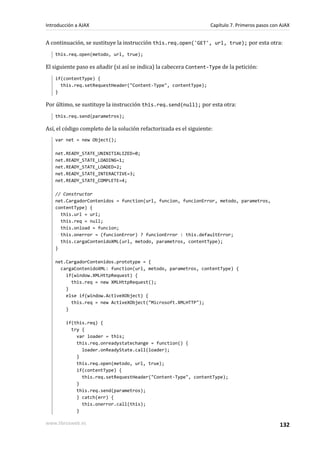 A continuación, se sustituye la instrucción this.req.open('GET', url, true); por esta otra:
this.req.open(metodo, url, true);
El siguiente paso es añadir (si así se indica) la cabecera Content-Type de la petición:
if(contentType) {
this.req.setRequestHeader("Content-Type", contentType);
}
Por último, se sustituye la instrucción this.req.send(null); por esta otra:
this.req.send(parametros);
Así, el código completo de la solución refactorizada es el siguiente:
var net = new Object();
net.READY_STATE_UNINITIALIZED=0;
net.READY_STATE_LOADING=1;
net.READY_STATE_LOADED=2;
net.READY_STATE_INTERACTIVE=3;
net.READY_STATE_COMPLETE=4;
// Constructor
net.CargadorContenidos = function(url, funcion, funcionError, metodo, parametros,
contentType) {
this.url = url;
this.req = null;
this.onload = funcion;
this.onerror = (funcionError) ? funcionError : this.defaultError;
this.cargaContenidoXML(url, metodo, parametros, contentType);
}
net.CargadorContenidos.prototype = {
cargaContenidoXML: function(url, metodo, parametros, contentType) {
if(window.XMLHttpRequest) {
this.req = new XMLHttpRequest();
}
else if(window.ActiveXObject) {
this.req = new ActiveXObject("Microsoft.XMLHTTP");
}
if(this.req) {
try {
var loader = this;
this.req.onreadystatechange = function() {
loader.onReadyState.call(loader);
}
this.req.open(metodo, url, true);
if(contentType) {
this.req.setRequestHeader("Content-Type", contentType);
}
this.req.send(parametros);
} catch(err) {
this.onerror.call(this);
}
Introducción a AJAX Capítulo 7. Primeros pasos con AJAX
www.librosweb.es 132
 