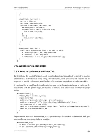 }
},
onReadyState: function() {
var req = this.req;
var ready = req.readyState;
if(ready == net.READY_STATE_COMPLETE) {
var httpStatus = req.status;
if(httpStatus == 200 || httpStatus == 0) {
this.onload.call(this);
}
else {
this.onerror.call(this);
}
}
},
defaultError: function() {
alert("Se ha producido un error al obtener los datos"
+ "nnreadyState:" + this.req.readyState
+ "nstatus: " + this.req.status
+ "nheaders: " + this.req.getAllResponseHeaders());
}
}
7.6. Aplicaciones complejas
7.6.1. Envío de parámetros mediante XML
La flexibilidad del objeto XMLHttpRequest permite el envío de los parámetros por otros medios
alternativos a la tradicional query string. De esta forma, si la aplicación del servidor así lo
requeire, es posible realizar una petición al servidor enviando los parámetros en formato XML.
A continuación se modifica el ejemplo anterior para enviar los datos del usuario en forma de
documento XML. En primer lugar, se modifica la llamada a la función que construye la query
string:
function valida() {
peticion_http = inicializa_xhr();
if(peticion_http) {
peticion_http.onreadystatechange = procesaRespuesta;
peticion_http.open("POST", "http://localhost/validaDatos.php", true);
var parametros_xml = crea_xml();
peticion_http.setRequestHeader("Content-Type", "application/x-www-form-urlencoded");
peticion_http.send(parametros_xml);
}
}
Seguidamente, se crea la función crea_xml() que se encarga de construir el documento XML que
contiene los parámetros enviados al servidor:
function crea_xml() {
var fecha = document.getElementById("fecha_nacimiento");
var cp = document.getElementById("codigo_postal");
Introducción a AJAX Capítulo 7. Primeros pasos con AJAX
www.librosweb.es 133
 