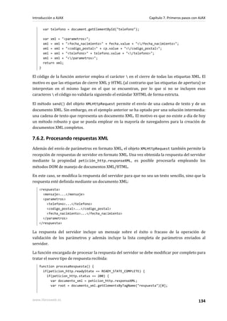 var telefono = document.getElementById("telefono");
var xml = "<parametros>";
xml = xml + "<fecha_nacimiento>" + fecha.value + "</fecha_nacimiento>";
xml = xml + "<codigo_postal>" + cp.value + "</codigo_postal>";
xml = xml + "<telefono>" + telefono.value + "</telefono>";
xml = xml + "</parametros>";
return xml;
}
El código de la función anterior emplea el carácter  en el cierre de todas las etiquetas XML. El
motivo es que las etiquetas de cierre XML y HTML (al contrario que las etiquetas de apertura) se
interpretan en el mismo lugar en el que se encuentran, por lo que si no se incluyen esos
caracteres  el código no validaría siguiendo el estándar XHTML de forma estricta.
El método send() del objeto XMLHttpRequest permite el envío de una cadena de texto y de un
documento XML. Sin embargo, en el ejemplo anterior se ha optado por una solución intermedia:
una cadena de texto que representa un documento XML. El motivo es que no existe a día de hoy
un método robusto y que se pueda emplear en la mayoría de navegadores para la creación de
documentos XML completos.
7.6.2. Procesando respuestas XML
Además del envío de parámetros en formato XML, el objeto XMLHttpRequest también permite la
recepción de respuestas de servidor en formato XML. Una vez obtenida la respuesta del servidor
mediante la propiedad petición_http.responseXML, es posible procesarla empleando los
métodos DOM de manejo de documentos XML/HTML.
En este caso, se modifica la respuesta del servidor para que no sea un texto sencillo, sino que la
respuesta esté definida mediante un documento XML:
<respuesta>
<mensaje>...</mensaje>
<parametros>
<telefono>...</telefono>
<codigo_postal>...</codigo_postal>
<fecha_nacimiento>...</fecha_nacimiento>
</parametros>
</respuesta>
La respuesta del servidor incluye un mensaje sobre el éxito o fracaso de la operación de
validación de los parámetros y además incluye la lista completa de parámetros enviados al
servidor.
La función encargada de procesar la respuesta del servidor se debe modificar por completo para
tratar el nuevo tipo de respuesta recibida:
function procesaRespuesta() {
if(peticion_http.readyState == READY_STATE_COMPLETE) {
if(peticion_http.status == 200) {
var documento_xml = peticion_http.responseXML;
var root = documento_xml.getElementsByTagName("respuesta")[0];
Introducción a AJAX Capítulo 7. Primeros pasos con AJAX
www.librosweb.es 134
 