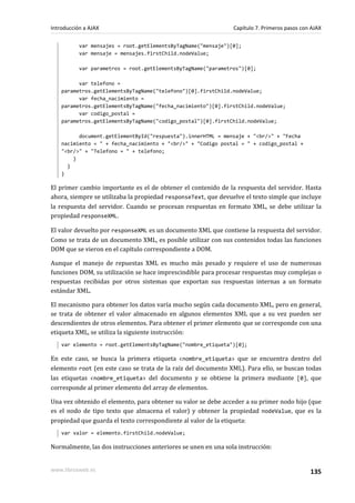 var mensajes = root.getElementsByTagName("mensaje")[0];
var mensaje = mensajes.firstChild.nodeValue;
var parametros = root.getElementsByTagName("parametros")[0];
var telefono =
parametros.getElementsByTagName("telefono")[0].firstChild.nodeValue;
var fecha_nacimiento =
parametros.getElementsByTagName("fecha_nacimiento")[0].firstChild.nodeValue;
var codigo_postal =
parametros.getElementsByTagName("codigo_postal")[0].firstChild.nodeValue;
document.getElementById("respuesta").innerHTML = mensaje + "<br/>" + "Fecha
nacimiento = " + fecha_nacimiento + "<br/>" + "Codigo postal = " + codigo_postal +
"<br/>" + "Telefono = " + telefono;
}
}
}
El primer cambio importante es el de obtener el contenido de la respuesta del servidor. Hasta
ahora, siempre se utilizaba la propiedad responseText, que devuelve el texto simple que incluye
la respuesta del servidor. Cuando se procesan respuestas en formato XML, se debe utilizar la
propiedad responseXML.
El valor devuelto por responseXML es un documento XML que contiene la respuesta del servidor.
Como se trata de un documento XML, es posible utilizar con sus contenidos todas las funciones
DOM que se vieron en el capítulo correspondiente a DOM.
Aunque el manejo de repuestas XML es mucho más pesado y requiere el uso de numerosas
funciones DOM, su utilización se hace imprescindible para procesar respuestas muy complejas o
respuestas recibidas por otros sistemas que exportan sus respuestas internas a un formato
estándar XML.
El mecanismo para obtener los datos varía mucho según cada documento XML, pero en general,
se trata de obtener el valor almacenado en algunos elementos XML que a su vez pueden ser
descendientes de otros elementos. Para obtener el primer elemento que se corresponde con una
etiqueta XML, se utiliza la siguiente instrucción:
var elemento = root.getElementsByTagName("nombre_etiqueta")[0];
En este caso, se busca la primera etiqueta <nombre_etiqueta> que se encuentra dentro del
elemento root (en este caso se trata de la raíz del documento XML). Para ello, se buscan todas
las etiquetas <nombre_etiqueta> del documento y se obtiene la primera mediante [0], que
corresponde al primer elemento del array de elementos.
Una vez obtenido el elemento, para obtener su valor se debe acceder a su primer nodo hijo (que
es el nodo de tipo texto que almacena el valor) y obtener la propiedad nodeValue, que es la
propiedad que guarda el texto correspondiente al valor de la etiqueta:
var valor = elemento.firstChild.nodeValue;
Normalmente, las dos instrucciones anteriores se unen en una sola instrucción:
Introducción a AJAX Capítulo 7. Primeros pasos con AJAX
www.librosweb.es 135
 