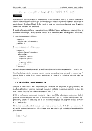 var tfno = parametros.getElementsByTagName("telefono")[0].firstChild.nodeValue;
Ejercicio 14
Normalmente, cuando se valida la disponibilidad de un nombre de usuario, se muestra una lista de
valores alternativos en el caso de que el nombre elegido no esté disponible. Modificar el ejercicio de
comprobación de disponibilidad de los nombres para que permita mostrar una serie de valores
alternativos devueltos por el servidor.
El script del servidor se llama compruebaDisponibilidadXML.php y el parámetro que contiene el
nombre se llama login. La respuesta del servidor es un documento XML con la siguiente estructura:
Si el nombre de usuario está libre:
<respuesta>
<disponible>si</disponible>
</respuesta>
Si el nombre de usuario está ocupado:
<respuesta>
<disponible>no</disponible>
<alternativas>
<login>...</login>
<login>...</login>
...
<login>...</login>
</alternativas>
</respuesta>
Los nombres de usuario alternativos se deben mostrar en forma de lista de elementos (<ul></ul>).
Modificar la lista anterior para que muestre enlaces para cada uno de los nombres alternativos. Al
pinchar sobre el enlace de un nombre alternativo, se copia en el cuadro de texto del login del
usuario.
7.6.3. Parámetros y respuestas JSON
Aunque el formato XML está soportado por casi todos los lenguajes de programación, por
muchas aplicaciones y es una tecnología madura y probada, en algunas ocasiones es más útil
intercambiar información con el servidor en formato JSON.
JSON es un formato mucho más compacto y ligero que XML. Además, es mucho más fácil de
procesar en el navegador del usuario. Afortunadamente, cada vez existen más utilidades para
procesar y generar el formato JSON en los diferentes lenguajes de programación del servidor
(PHP, Java, C#, etc.)
El ejemplo mostrado anteriormente para procesar las respuestas XML del servidor se puede
reescribir utilizando respuestas JSON. En este caso, la respuesta que genera el servidor es mucho
más concisa:
{
mensaje: "...",
Introducción a AJAX Capítulo 7. Primeros pasos con AJAX
www.librosweb.es 136
 
