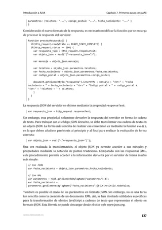 parametros: {telefono: "...", codigo_postal: "...", fecha_nacimiento: "..." }
}
Considerando el nuevo formato de la respuesta, es necesario modificar la función que se encarga
de procesar la respuesta del servidor:
function procesaRespuesta() {
if(http_request.readyState == READY_STATE_COMPLETE) {
if(http_request.status == 200) {
var respuesta_json = http_request.responseText;
var objeto_json = eval("("+respuesta_json+")");
var mensaje = objeto_json.mensaje;
var telefono = objeto_json.parametros.telefono;
var fecha_nacimiento = objeto_json.parametros.fecha_nacimiento;
var codigo_postal = objeto_json.parametros.codigo_postal;
document.getElementById("respuesta").innerHTML = mensaje + "<br>" + "Fecha
nacimiento = " + fecha_nacimiento + "<br>" + "Codigo postal = " + codigo_postal +
"<br>" + "Telefono = " + telefono;
}
}
}
La respuesta JSON del servidor se obtiene mediante la propiedad responseText:
var respuesta_json = http_request.responseText;
Sin embargo, esta propiedad solamente devuelve la respuesta del servidor en forma de cadena
de texto. Para trabajar con el código JSON devuelto, se debe transformar esa cadena de texto en
un objeto JSON. La forma más sencilla de realizar esa conversión es mediante la función eval(),
en la que deben añadirse paréntesis al principio y al final para realizar la evaluación de forma
correcta:
var objeto_json = eval("("+respuesta_json+")");
Una vez realizada la transformación, el objeto JSON ya permite acceder a sus métodos y
propiedades mediante la notación de puntos tradicional. Comparado con las respuestas XML,
este procedimiento permite acceder a la información devuelta por el servidor de forma mucho
más simple:
// Con JSON
var fecha_nacimiento = objeto_json.parametros.fecha_nacimiento;
// Con XML
var parametros = root.getElementsByTagName("parametros")[0];
var fecha_nacimiento =
parametros.getElementsByTagName("fecha_nacimiento")[0].firstChild.nodeValue;
También es posible el envío de los parámetros en formato JSON. Sin embargo, no es una tarea
tan sencilla como la creación de un documento XML. Así, se han diseñado utilidades específicas
para la transformación de objetos JavaScript a cadenas de texto que representan el objeto en
formato JSON. Esta librería se puede descargar desde el sitio web www.json.org.
Introducción a AJAX Capítulo 7. Primeros pasos con AJAX
www.librosweb.es 137
 