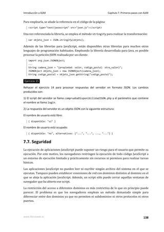Para emplearla, se añade la referencia en el código de la página:
<script type="text/javascript" src="json.js"></script>
Una vez referenciada la librería, se emplea el método stringify para realizar la transformación:
var objeto_json = JSON.stringify(objeto);
Además de las librerías para JavaScript, están disponibles otras librerías para muchos otros
lenguajes de programación habituales. Empleando la librería desarrollada para Java, es posible
procesar la petición JSON realizada por un cliente:
import org.json.JSONObject;
...
String cadena_json = "{propiedad: valor, codigo_postal: otro_valor}";
JSONObject objeto_json = new JSONObject(cadena_json);
String codigo_postal = objeto_json.getString("codigo_postal");
Ejercicio 15
Rehacer el ejercicio 14 para procesar respuestas del servidor en formato JSON. Los cambios
producidos son:
1) El script del servidor se llama compruebaDisponibilidadJSON.php y el parámetro que contiene
el nombre se llama login.
2) La respuesta del servidor es un objeto JSON con la siguiente estructura:
El nombre de usuario está libre:
{ disponible: "si" }
El nombre de usuario está ocupado:
{ disponible: "no", alternativas: ["...", "...", ..., "..."] }
7.7. Seguridad
La ejecución de aplicaciones JavaScript puede suponer un riesgo para el usuario que permite su
ejecución. Por este motivo, los navegadores restringen la ejecución de todo código JavaScript a
un entorno de ejecución limitado y prácticamente sin recursos ni permisos para realizar tareas
básicas.
Las aplicaciones JavaScript no pueden leer ni escribir ningún archivo del sistema en el que se
ejecutan. Tampoco pueden establecer conexiones de red con dominios distintos al dominio en el
que se aloja la aplicación JavaScript. Además, un script sólo puede cerrar aquellas ventanas de
navegador que ha abierto ese script.
La restricción del acceso a diferentes dominios es más restrictiva de lo que en principio puede
parecer. El problema es que los navegadores emplean un método demasiado simple para
diferenciar entre dos dominios ya que no permiten ni subdominios ni otros protocolos ni otros
puertos.
Introducción a AJAX Capítulo 7. Primeros pasos con AJAX
www.librosweb.es 138
 
