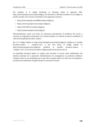 Por ejemplo, si el código JavaScript se descarga desde la siguiente URL:
http://www.ejemplo.com/scripts/codigo.js, las funciones y métodos incluidos en ese código no
pueden acceder a los recursos contenidos en los siguientes archivos:
▪ http://www.ejemplo.com:8080/scripts/codigo2.js
▪ https://www.ejemplo.com/scripts/codigo2.js
▪ http://192.168.0.1/scripts/codigo2.js
▪ http://scripts.ejemplo.com/codigo2.js
Afortunadamente, existe una forma de solucionar parcialmente el problema del acceso a
recursos no originados exactamente en el mismo dominio. La solución se basa en establecer el
valor de la propiedad document.domain
Así, si el código alojado en http://www.ejemplo.com/scritps/codigo1.js establece la variable
document.domain = "ejemplo.com"; y por otra parte, el código alojado en
http://scripts.ejemplo.com/codigo2.js establece la variable document.domain =
"ejemplo.com"; los recursos de ambos códigos pueden interactuar entre sí.
La propiedad document.domain se emplea para permitir el acceso entre subdominios del
dominio principal de la aplicación. Evidentemente, los navegadores no permiten establecer
cualquier valor en esa propiedad, por lo que sólo se puede indicar un valor que corresponda a
una parte del subdominio completo donde se encuentra el script.
Introducción a AJAX Capítulo 7. Primeros pasos con AJAX
www.librosweb.es 139
 