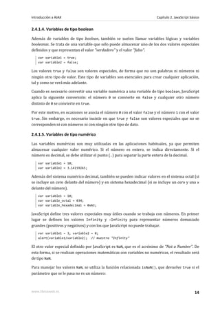 2.4.1.4. Variables de tipo boolean
Además de variables de tipo boolean, también se suelen llamar variables lógicas y variables
booleanas. Se trata de una variable que sólo puede almacenar uno de los dos valores especiales
definidos y que representan el valor "verdadero" y el valor "falso".
var variable1 = true;
var variable2 = false;
Los valores true y false son valores especiales, de forma que no son palabras ni números ni
ningún otro tipo de valor. Este tipo de variables son esenciales para crear cualquier aplicación,
tal y como se verá más adelante.
Cuando es necesario convertir una variable numérica a una variable de tipo boolean, JavaScript
aplica la siguiente conversión: el número 0 se convierte en false y cualquier otro número
distinto de 0 se convierte en true.
Por este motivo, en ocasiones se asocia el número 0 con el valor false y el número 1 con el valor
true. Sin embargo, es necesario insistir en que true y false son valores especiales que no se
corresponden ni con números ni con ningún otro tipo de dato.
2.4.1.5. Variables de tipo numérico
Las variables numéricas son muy utilizadas en las aplicaciones habituales, ya que permiten
almacenar cualquier valor numérico. Si el número es entero, se indica directamente. Si el
número es decimal, se debe utilizar el punto (.) para separar la parte entera de la decimal.
var variable1 = 10;
var variable2 = 3.14159265;
Además del sistema numérico decimal, también se pueden indicar valores en el sistema octal (si
se incluye un cero delante del número) y en sistema hexadecimal (si se incluye un cero y una x
delante del número).
var variable1 = 10;
var variable_octal = 034;
var variable_hexadecimal = 0xA3;
JavaScript define tres valores especiales muy útiles cuando se trabaja con números. En primer
lugar se definen los valores Infinity y –Infinity para representar números demasiado
grandes (positivos y negativos) y con los que JavaScript no puede trabajar.
var variable1 = 3, variable2 = 0;
alert(variable1/variable2); // muestra "Infinity"
El otro valor especial definido por JavaScript es NaN, que es el acrónimo de "Not a Number". De
esta forma, si se realizan operaciones matemáticas con variables no numéricas, el resultado será
de tipo NaN.
Para manejar los valores NaN, se utiliza la función relacionada isNaN(), que devuelve true si el
parámetro que se le pasa no es un número:
Introducción a AJAX Capítulo 2. JavaScript básico
www.librosweb.es 14
 