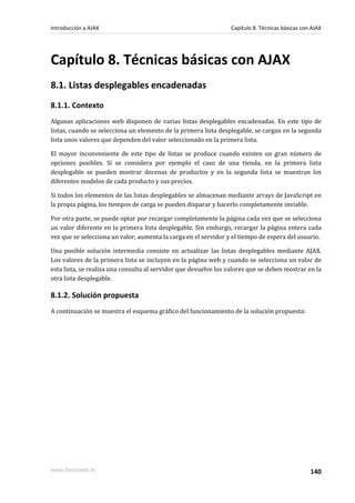Capítulo 8. Técnicas básicas con AJAX
8.1. Listas desplegables encadenadas
8.1.1. Contexto
Algunas aplicaciones web disponen de varias listas desplegables encadenadas. En este tipo de
listas, cuando se selecciona un elemento de la primera lista desplegable, se cargan en la segunda
lista unos valores que dependen del valor seleccionado en la primera lista.
El mayor inconveniente de este tipo de listas se produce cuando existen un gran número de
opciones posibles. Si se considera por ejemplo el caso de una tienda, en la primera lista
desplegable se pueden mostrar decenas de productos y en la segunda lista se muestran los
diferentes modelos de cada producto y sus precios.
Si todos los elementos de las listas desplegables se almacenan mediante arrays de JavaScript en
la propia página, los tiempos de carga se pueden disparar y hacerlo completamente inviable.
Por otra parte, se puede optar por recargar completamente la página cada vez que se selecciona
un valor diferente en la primera lista desplegable. Sin embargo, recargar la página entera cada
vez que se selecciona un valor, aumenta la carga en el servidor y el tiempo de espera del usuario.
Una posible solución intermedia consiste en actualizar las listas desplegables mediante AJAX.
Los valores de la primera lista se incluyen en la página web y cuando se selecciona un valor de
esta lista, se realiza una consulta al servidor que devuelve los valores que se deben mostrar en la
otra lista desplegable.
8.1.2. Solución propuesta
A continuación se muestra el esquema gráfico del funcionamiento de la solución propuesta:
Introducción a AJAX Capítulo 8. Técnicas básicas con AJAX
www.librosweb.es 140
 