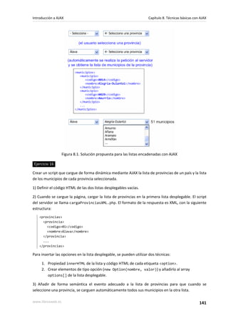 Figura 8.1. Solución propuesta para las listas encadenadas con AJAX
Ejercicio 16
Crear un script que cargue de forma dinámica mediante AJAX la lista de provincias de un país y la lista
de los municipios de cada provincia seleccionada.
1) Definir el código HTML de las dos listas desplegables vacías.
2) Cuando se cargue la página, cargar la lista de provincias en la primera lista desplegable. El script
del servidor se llama cargaProvinciasXML.php. El formato de la respuesta es XML, con la siguiente
estructura:
<provincias>
<provincia>
<codigo>01</codigo>
<nombre>Álava</nombre>
</provincia>
...
</provincias>
Para insertar las opciones en la lista desplegable, se pueden utilizar dos técnicas:
1. Propiedad innerHTML de la lista y código HTML de cada etiqueta <option>.
2. Crear elementos de tipo opción (new Option(nombre, valor)) y añadirlo al array
options[] de la lista desplegable.
3) Añadir de forma semántica el evento adecuado a la lista de provincias para que cuando se
seleccione una provincia, se carguen automáticamente todos sus municipios en la otra lista.
Introducción a AJAX Capítulo 8. Técnicas básicas con AJAX
www.librosweb.es 141
 