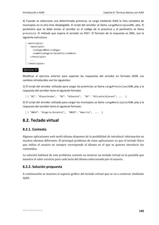 4) Cuando se seleccione una determinada provincia, se carga mediante AJAX la lista completa de
municipios en la otra lista desplegable. El script del servidor se llama cargaMunicipiosXML.php. El
parámetro que se debe enviar al servidor es el código de la provincia y el parámetro se llama
provincia. El método que espera el servidor es POST. El formato de la respuesta es XML, con la
siguiente estructura:
<municipios>
<municipio>
<codigo>0014</codigo>
<nombre>Alegría-Dulantzi</nombre>
</municipio>
...
</municipios>
Ejercicio 17
Modificar el ejercicio anterior para soportar las respuestas del servidor en formato JSON. Los
cambios introducidos son los siguientes:
1) El script del servidor utilizado para cargar las provincias se llama cargaProvinciasJSON.php y la
respuesta del servidor tiene el siguiente formato:
{ "01": "Álava/Araba", "02": "Albacete", "03": "Alicante/Alacant", ... }
2) El script del servidor utilizado para cargar los municipios se llama cargaMunicipiosJSON.php y la
respuesta del servidor tiene el siguiente formato:
{ "0014": "Alegría-Dulantzi", "0029": "Amurrio", ... }
8.2. Teclado virtual
8.2.1. Contexto
Algunas aplicaciones web multi-idioma disponen de la posibilidad de introducir información en
muchos idiomas diferentes. El principal problema de estas aplicaciones es que el teclado físico
que utiliza el usuario no siempre corresponde al idioma en el que se quieren introducir los
contenidos.
La solución habitual de este problema consiste en mostrar un teclado virtual en la pantalla que
muestre el valor correcto para cada tecla del idioma seleccionado por el usuario.
8.2.2. Solución propuesta
A continuación se muestra el aspecto gráfico del teclado virtual que se va a construir mediante
AJAX:
Introducción a AJAX Capítulo 8. Técnicas básicas con AJAX
www.librosweb.es 142
 