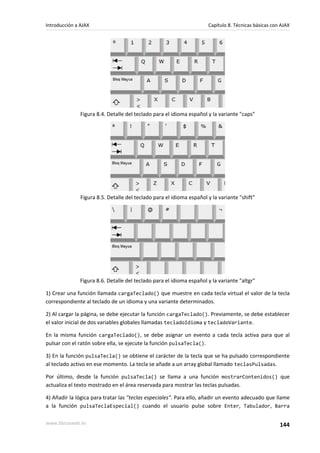 Figura 8.4. Detalle del teclado para el idioma español y la variante "caps"
Figura 8.5. Detalle del teclado para el idioma español y la variante "shift"
Figura 8.6. Detalle del teclado para el idioma español y la variante "altgr"
1) Crear una función llamada cargaTeclado() que muestre en cada tecla virtual el valor de la tecla
correspondiente al teclado de un idioma y una variante determinados.
2) Al cargar la página, se debe ejecutar la función cargaTeclado(). Previamente, se debe establecer
el valor inicial de dos variables globales llamadas tecladoIdioma y tecladoVariante.
En la misma función cargaTeclado(), se debe asignar un evento a cada tecla activa para que al
pulsar con el ratón sobre ella, se ejecute la función pulsaTecla().
3) En la función pulsaTecla() se obtiene el carácter de la tecla que se ha pulsado correspondiente
al teclado activo en ese momento. La tecla se añade a un array global llamado teclasPulsadas.
Por último, desde la función pulsaTecla() se llama a una función mostrarContenidos() que
actualiza el texto mostrado en el área reservada para mostrar las teclas pulsadas.
4) Añadir la lógica para tratar las "teclas especiales". Para ello, añadir un evento adecuado que llame
a la función pulsaTeclaEspecial() cuando el usuario pulse sobre Enter, Tabulador, Barra
Introducción a AJAX Capítulo 8. Técnicas básicas con AJAX
www.librosweb.es 144
 