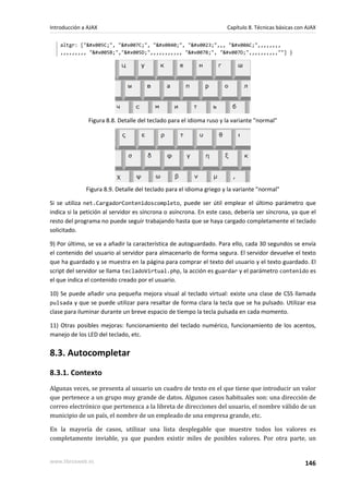 altgr: ["\", "|", "@", "#",,, "¬",,,,,,,,
,,,,,,,,, "[","]",,,,,,,,,,, "{", "}",,,,,,,,,,""] }
Figura 8.8. Detalle del teclado para el idioma ruso y la variante "normal"
Figura 8.9. Detalle del teclado para el idioma griego y la variante "normal"
Si se utiliza net.CargadorContenidoscompleto, puede ser útil emplear el último parámetro que
indica si la petición al servidor es síncrona o asíncrona. En este caso, debería ser síncrona, ya que el
resto del programa no puede seguir trabajando hasta que se haya cargado completamente el teclado
solicitado.
9) Por último, se va a añadir la característica de autoguardado. Para ello, cada 30 segundos se envía
el contenido del usuario al servidor para almacenarlo de forma segura. El servidor devuelve el texto
que ha guardado y se muestra en la página para comprar el texto del usuario y el texto guardado. El
script del servidor se llama tecladoVirtual.php, la acción es guardar y el parámetro contenido es
el que indica el contenido creado por el usuario.
10) Se puede añadir una pequeña mejora visual al teclado virtual: existe una clase de CSS llamada
pulsada y que se puede utilizar para resaltar de forma clara la tecla que se ha pulsado. Utilizar esa
clase para iluminar durante un breve espacio de tiempo la tecla pulsada en cada momento.
11) Otras posibles mejoras: funcionamiento del teclado numérico, funcionamiento de los acentos,
manejo de los LED del teclado, etc.
8.3. Autocompletar
8.3.1. Contexto
Algunas veces, se presenta al usuario un cuadro de texto en el que tiene que introducir un valor
que pertenece a un grupo muy grande de datos. Algunos casos habituales son: una dirección de
correo electrónico que pertenezca a la libreta de direcciones del usuario, el nombre válido de un
municipio de un país, el nombre de un empleado de una empresa grande, etc.
En la mayoría de casos, utilizar una lista desplegable que muestre todos los valores es
completamente inviable, ya que pueden existir miles de posibles valores. Por otra parte, un
Introducción a AJAX Capítulo 8. Técnicas básicas con AJAX
www.librosweb.es 146
 