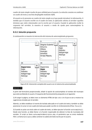 cuadro de texto simple resulta de poca utilidad para el usuario. La solución consiste en combinar
un cuadro de texto y una lista desplegable mediante AJAX.
Al usuario se le presenta un cuadro de texto simple en el que puede introducir la información. A
medida que el usuario escribe en el cuadro de texto, la aplicación solicita al servidor aquellos
términos que estén relacionados con lo escrito por el usuario. Cuando la aplicación recibe la
respuesta del servidor, la muestra al usuario a modo de ayuda para autocompletar la
información.
8.3.2. Solución propuesta
A continuación se muestra la interacción del sistema de autocompletado propuesto:
Figura 8.10. Interacción completa del usuario con el sistema de autocompletado
Ejercicio 19
A partir del formulario proporcionado, añadir la opción de autocompletar el nombre del municipio
que está escribiendo el usuario. El esquema del funcionamiento propuesto es el siguiente:
1) Al cargar la página, se debe crear un elemento HTML de tipo <div> en el que se van a mostrar las
sugerencias enviadas por el servidor.
Además, se debe establecer el evento de teclado adecuado en el cuadro de texto y también se debe
posicionar el cursor en ese cuadro de texto para poder escribir en el directamente (Pista: focus()).
2) Cuando se pulse una tecla sobre el cuadro de texto, se debe ejecutar la función autocompleta().
Desde esta función, se debe llamar a la función responsable de obtener la lista de municipios del
servidor. El script se llama autocompletaMunicipios.php, el parámetro que se envía mediante
POST, se llama municipio y debe contener la cadena de texto escrita por el usuario.
Introducción a AJAX Capítulo 8. Técnicas básicas con AJAX
www.librosweb.es 147
 