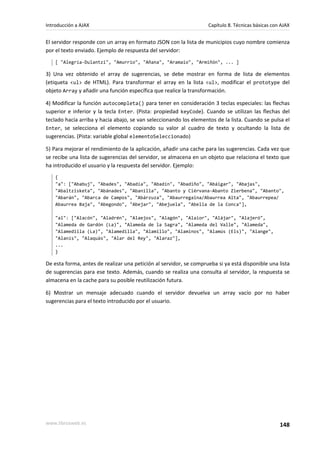 El servidor responde con un array en formato JSON con la lista de municipios cuyo nombre comienza
por el texto enviado. Ejemplo de respuesta del servidor:
[ "Alegría-Dulantzi", "Amurrio", "Añana", "Aramaio", "Armiñón", ... ]
3) Una vez obtenido el array de sugerencias, se debe mostrar en forma de lista de elementos
(etiqueta <ul> de HTML). Para transformar el array en la lista <ul>, modificar el prototype del
objeto Array y añadir una función específica que realice la transformación.
4) Modificar la función autocompleta() para tener en consideración 3 teclas especiales: las flechas
superior e inferior y la tecla Enter. (Pista: propiedad keyCode). Cuando se utilizan las flechas del
teclado hacia arriba y hacia abajo, se van seleccionando los elementos de la lista. Cuando se pulsa el
Enter, se selecciona el elemento copiando su valor al cuadro de texto y ocultando la lista de
sugerencias. (Pista: variable global elementoSeleccionado)
5) Para mejorar el rendimiento de la aplicación, añadir una cache para las sugerencias. Cada vez que
se recibe una lista de sugerencias del servidor, se almacena en un objeto que relaciona el texto que
ha introducido el usuario y la respuesta del servidor. Ejemplo:
{
"a": ["Ababuj", "Abades", "Abadía", "Abadín", "Abadiño", "Abáigar", "Abajas",
"Abaltzisketa", "Abánades", "Abanilla", "Abanto y Ciérvana-Abanto Zierbena", "Abanto",
"Abarán", "Abarca de Campos", "Abárzuza", "Abaurregaina/Abaurrea Alta", "Abaurrepea/
Abaurrea Baja", "Abegondo", "Abejar", "Abejuela", "Abella de la Conca"],
"al": ["Alacón", "Aladrén", "Alaejos", "Alagón", "Alaior", "Alájar", "Alajeró",
"Alameda de Gardón (La)", "Alameda de la Sagra", "Alameda del Valle", "Alameda",
"Alamedilla (La)", "Alamedilla", "Alamillo", "Alaminos", "Alamús (Els)", "Alange",
"Alanís", "Alaquàs", "Alar del Rey", "Alaraz"],
...
}
De esta forma, antes de realizar una petición al servidor, se comprueba si ya está disponible una lista
de sugerencias para ese texto. Además, cuando se realiza una consulta al servidor, la respuesta se
almacena en la cache para su posible reutilización futura.
6) Mostrar un mensaje adecuado cuando el servidor devuelva un array vacío por no haber
sugerencias para el texto introducido por el usuario.
Introducción a AJAX Capítulo 8. Técnicas básicas con AJAX
www.librosweb.es 148
 