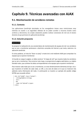 Capítulo 9. Técnicas avanzadas con AJAX
9.1. Monitorización de servidores remotos
9.1.1. Contexto
Las aplicaciones JavaScript ejecutadas en los navegadores tienen unas restricciones muy
estrictas en cuanto a su seguridad. Además de no poder acceder a recursos locales como
archivos y directorios, los scripts solamente pueden realizar conexiones de red con el mismo
dominio al que pertenece la aplicación JavaScript.
9.1.2. Solución propuesta
Ejercicio 20
Se propone la realización de una consola básica de monitorización de equipos de red. Los servidores
que se van a monitorizar pertenecen a dominios conocidos de Internet y por tanto, externos a la
aplicación JavaScript.
En otras palabras, se trata de "hacer un ping" a través de la red mediante AJAX para comprobar los
equipos que se quieren monitorizar.
1) Cuando se cargue la página, se debe construir "el mapa de red" que muestra todos los servidores
que se van a monitorizar. Para construir este mapa, se proporciona la página web básica y un objeto
llamado nodos, que contiene los datos correspondientes a los equipos que se quieren monitorizar.
Para mostrar cada nodo que se van a monitorizar, se crean dinámicamente elementos de tipo <div>
que muestran el nombre de cada nodo, su URL y una zona de datos en la que se mostrará más
adelante cierta información del nodo. A continuación se muestra un ejemplo del posible código
XHTML que se puede utilizar:
<div id="nodo0" class="normal">
<strong>Nombre</strong>
<br/>
URL
<span id="datos0"></span>
</div>
Introducción a AJAX Capítulo 9. Técnicas avanzadas con AJAX
www.librosweb.es 149
 