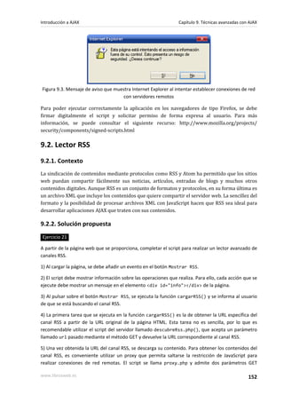 Figura 9.3. Mensaje de aviso que muestra Internet Explorer al intentar establecer conexiones de red
con servidores remotos
Para poder ejecutar correctamente la aplicación en los navegadores de tipo Firefox, se debe
firmar digitalmente el script y solicitar permiso de forma expresa al usuario. Para más
información, se puede consultar el siguiente recurso: http://www.mozilla.org/projects/
security/components/signed-scripts.html
9.2. Lector RSS
9.2.1. Contexto
La sindicación de contenidos mediante protocolos como RSS y Atom ha permitido que los sitios
web puedan compartir fácilmente sus noticias, artículos, entradas de blogs y muchos otros
contenidos digitales. Aunque RSS es un conjunto de formatos y protocolos, en su forma última es
un archivo XML que incluye los contenidos que quiere compartir el servidor web. La sencillez del
formato y la posibilidad de procesar archivos XML con JavaScript hacen que RSS sea ideal para
desarrollar aplicaciones AJAX que traten con sus contenidos.
9.2.2. Solución propuesta
Ejercicio 21
A partir de la página web que se proporciona, completar el script para realizar un lector avanzado de
canales RSS.
1) Al cargar la página, se debe añadir un evento en el botón Mostrar RSS.
2) El script debe mostrar información sobre las operaciones que realiza. Para ello, cada acción que se
ejecute debe mostrar un mensaje en el elemento <div id="info"></div> de la página.
3) Al pulsar sobre el botón Mostrar RSS, se ejecuta la función cargarRSS() y se informa al usuario
de que se está buscando el canal RSS.
4) La primera tarea que se ejecuta en la función cargarRSS() es la de obtener la URL específica del
canal RSS a partir de la URL original de la página HTML. Esta tarea no es sencilla, por lo que es
recomendable utilizar el script del servidor llamado descubreRss.php(), que acepta un parámetro
llamado url pasado mediante el método GET y devuelve la URL correspondiente al canal RSS.
5) Una vez obtenida la URL del canal RSS, se descarga su contenido. Para obtener los contenidos del
canal RSS, es conveniente utilizar un proxy que permita saltarse la restricción de JavaScript para
realizar conexiones de red remotas. El script se llama proxy.php y admite dos parámetros GET
Introducción a AJAX Capítulo 9. Técnicas avanzadas con AJAX
www.librosweb.es 152
 