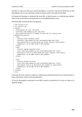 llamados url (que es la URL que se quiere descargar) y ct (Content-Type del contenido que se está
descargando, que es muy importante cuando se quieren recibir contenidos de tipo XML).
6) Después de descargar el contenido del canal RSS, se debe procesar su contenido para obtener
cada uno de sus elementos y almacenarlos en un array global llamado canal.
El formato XML resumido de RSS es el siguiente:
<?xml version="1.0"?>
<rss version="2.0">
<channel>
<title>Ejemplo de canal 2.0</title>
<link>http://www.ejemplo_no_real.com</link>
<description>Se trata de un ejemplo de canal RSS 2.0, sencillo pero
completo</description>
<item>
<title>El primer elemento</title>
<link>http://www.ejemplo_no_real.com/elementos/001.html</link>
<description>Esta es la descripción del primer elemento.</description>
<pubDate>Sun, 18 Feb 2007 15:04:27 GMT</pubDate>
</item>
<item>
<title>El segundo elemento</title>
<link> http://www.ejemplo_no_real.com/elementos/002.html </link>
<description> Esta es la descripción del primer elemento.</description>
<pubDate>Sun, 18 Feb 2007 15:04:27 GMT</pubDate>
</item>
...
<item>
<title>El elemento N</title>
<link> http://www.ejemplo_no_real.com/elementos/00n.html </link>
<description> Esta es la descripción del elemento N.</description>
<pubDate>Sun, 18 Feb 2007 15:04:27 GMT</pubDate>
</item>
</channel>
</rss>
El formato del array elementos puede ser cualquiera que permita almacenar para cada elemento su
titular, descripción, enlace y fecha de publicación.
7) Una vez descargado y procesado el canal RSS, mostrar sus elementos tal y como se indica en la
siguiente imagen:
Introducción a AJAX Capítulo 9. Técnicas avanzadas con AJAX
www.librosweb.es 153
 