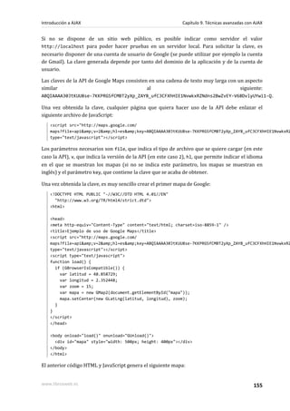 Si no se dispone de un sitio web público, es posible indicar como servidor el valor
http://localhost para poder hacer pruebas en un servidor local. Para solicitar la clave, es
necesario disponer de una cuenta de usuario de Google (se puede utilizar por ejemplo la cuenta
de Gmail). La clave generada depende por tanto del dominio de la aplicación y de la cuenta de
usuario.
Las claves de la API de Google Maps consisten en una cadena de texto muy larga con un aspecto
similar al siguiente:
ABQIAAAA30JtKUU8se-7KKPRGSfCMBT2yXp_ZAY8_ufC3CFXhHIE1NvwkxRZNdns2BwZvEY-V68DvlyUYwi1-Q.
Una vez obtenida la clave, cualquier página que quiera hacer uso de la API debe enlazar el
siguiente archivo de JavaScript:
<script src="http://maps.google.com/
maps?file=api&amp;v=2&amp;hl=es&amp;key=ABQIAAAA30JtKUU8se-7KKPRGSfCMBT2yXp_ZAY8_ufC3CFXhHIE1NvwkxRZ
type="text/javascript"></script>
Los parámetros necesarios son file, que indica el tipo de archivo que se quiere cargar (en este
caso la API), v, que indica la versión de la API (en este caso 2), hl, que permite indicar el idioma
en el que se muestran los mapas (si no se indica este parámetro, los mapas se muestran en
inglés) y el parámetro key, que contiene la clave que se acaba de obtener.
Una vez obtenida la clave, es muy sencillo crear el primer mapa de Google:
<!DOCTYPE HTML PUBLIC "-//W3C//DTD HTML 4.01//EN"
"http://www.w3.org/TR/html4/strict.dtd">
<html>
<head>
<meta http-equiv="Content-Type" content="text/html; charset=iso-8859-1" />
<title>Ejemplo de uso de Google Maps</title>
<script src="http://maps.google.com/
maps?file=api&amp;v=2&amp;hl=es&amp;key=ABQIAAAA30JtKUU8se-7KKPRGSfCMBT2yXp_ZAY8_ufC3CFXhHIE1NvwkxRZ
type="text/javascript"></script>
<script type="text/javascript">
function load() {
if (GBrowserIsCompatible()) {
var latitud = 48.858729;
var longitud = 2.352448;
var zoom = 15;
var mapa = new GMap2(document.getElementById("mapa"));
mapa.setCenter(new GLatLng(latitud, longitud), zoom);
}
}
</script>
</head>
<body onload="load()" onunload="GUnload()">
<div id="mapa" style="width: 500px; height: 400px"></div>
</body>
</html>
El anterior código HTML y JavaScript genera el siguiente mapa:
Introducción a AJAX Capítulo 9. Técnicas avanzadas con AJAX
www.librosweb.es 155
 