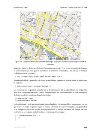 Figura 9.5. Mapa sencillo creado con la API de Google Maps y las coordenadas de longitud y latitud
indicadas
En primer lugar, se define un elemento (normalmente un <div>) en el que se mostrará el mapa.
El tamaño del mapa será igual al tamaño de su elemento contenedor, a no ser que se indique
explícitamente otro tamaño:
<div id="mapa" style="width: 500px; height: 400px"></div>
Una vez definido el contenedor del mapa, se establecen los eventos necesarios en la página que
lo contiene:
<body onload="load()" onunload="GUnload()">
Los ejemplos que se pueden consultar en la documentación de Google utilizan esa asignación
directa de eventos en la etiqueta <body>. Evidentemente, los eventos también se podrían asignar
de forma semántica mediante el siguiente código:
window.onload = load;
window.onunload = GUnload;
La función load() es la que se ejecuta al cargar la página y la que establece las opciones con las
que se crea el mapa. En primer lugar, se ejecuta la función GBrowserIsCompatible(), que indica
si el navegador actual del usuario es compatible con el uso de los mapas de Google. En caso
contrario, no se ejecutan las instrucciones y no se muestra el mapa:
if (GBrowserIsCompatible()) {
...
}
Introducción a AJAX Capítulo 9. Técnicas avanzadas con AJAX
www.librosweb.es 156
 