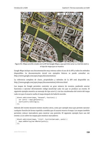 Figura 9.6. Mapa sencillo creado con la API de Google Maps y que permite variar su nivel de zoom y
el tipo de mapa que se muestra
Google Maps incluye una documentación muy extensa sobre el uso de la API y todos los métodos
disponibles. La documentación inicial con ejemplos básicos se puede consultar en:
http://www.google.com/apis/maps/documentation/
La referencia completa de clases, propiedades y métodos de la API está disponible en:
http://www.google.com/apis/maps/documentation/reference.html
Los mapas de Google permiten controlar un gran número de eventos, pudiendo asociar
funciones o ejecutar directamente código JavaScript cada vez que se produce un evento. El
siguiente ejemplo muestra un mensaje de tipo alert() con las coordenadas del centro del mapa
cada vez que el usuario suelta el mapa después de haberlo movido:
GEvent.addListener(mapa, "moveend", function() {
var centro = mapa.getCenter();
alert(centro.toString());
});
Además del evento moveend existen muchos otros, como por ejemplo move que permite ejecutar
cualquier función de forma repetida a medida que el usuario mueve el mapa. Los mapas también
permiten colocar marcadores para mostrar una posición. El siguiente ejemplo hace uso del
evento click sobre los mapas para mostrar marcadores:
GEvent.addListener(mapa, "click", function(marcador, punto) {
mapa.addOverlay(new GMarker(punto));
});
Introducción a AJAX Capítulo 9. Técnicas avanzadas con AJAX
www.librosweb.es 158
 