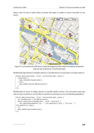 Ahora, cada vez que se pulsa sobre un punto del mapa, se añade un nuevo marcador en ese
punto:
Figura 9.7. Los eventos de la API de los mapas de Google permiten añadir marcadores de posición
cada vez que se pincha en un punto del mapa
Modificando ligeramente el ejemplo anterior, es posible borrar un marcador si se pulsa sobre el:
GEvent.addListener(mapa, "click", function(marcador, punto) {
if(marcador) {
mapa.removeOverlay(marcador);
} else {
mapa.addOverlay(new GMarker(punto));
}
});
Modificando de nuevo el código anterior, es posible añadir eventos a los marcadores para que
cada vez que se pinche en uno de ellos se muestre un mensaje con sus coordenadas geográficas:
GEvent.addListener(mapa, "click", function(marcador, punto) {
var nuevoMarcador = new GMarker(punto);
GEvent.addListener(nuevoMarcador, "click", function() {
this.openInfoWindowHtml("Lat: " + this.getPoint().lat() + "<br/>Lon: " +
this.getPoint().lng());
});
mapa.addOverlay(nuevoMarcador);
});
Introducción a AJAX Capítulo 9. Técnicas avanzadas con AJAX
www.librosweb.es 159
 