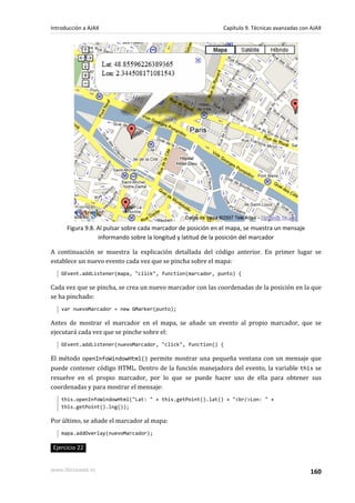 Figura 9.8. Al pulsar sobre cada marcador de posición en el mapa, se muestra un mensaje
informando sobre la longitud y latitud de la posición del marcador
A continuación se muestra la explicación detallada del código anterior. En primer lugar se
establece un nuevo evento cada vez que se pincha sobre el mapa:
GEvent.addListener(mapa, "click", function(marcador, punto) {
Cada vez que se pincha, se crea un nuevo marcador con las coordenadas de la posición en la que
se ha pinchado:
var nuevoMarcador = new GMarker(punto);
Antes de mostrar el marcador en el mapa, se añade un evento al propio marcador, que se
ejecutará cada vez que se pinche sobre el:
GEvent.addListener(nuevoMarcador, "click", function() {
El método openInfoWindowHtml() permite mostrar una pequeña ventana con un mensaje que
puede contener código HTML. Dentro de la función manejadora del evento, la variable this se
resuelve en el propio marcador, por lo que se puede hacer uso de ella para obtener sus
coordenadas y para mostrar el mensaje:
this.openInfoWindowHtml("Lat: " + this.getPoint().lat() + "<br/>Lon: " +
this.getPoint().lng());
Por último, se añade el marcador al mapa:
mapa.addOverlay(nuevoMarcador);
Ejercicio 22
Introducción a AJAX Capítulo 9. Técnicas avanzadas con AJAX
www.librosweb.es 160
 