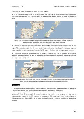 Partiendo del mapa básico que se acaba de crear, se pide:
1) En la misma página se debe incluir otro mapa que muestre las antípodas del punto geográfico
inicial del primer mapa. Este segundo mapa no debe mostrar ningún control de zoom ni de tipo de
mapa.
Figura 9.9. Aspecto del mapa principal y del mapa secundario que muestra el lugar geográfico
definido como "antípodas" del lugar mostrado en el mapa principal
2) Al mover el primer mapa, el segundo mapa debe mostrar en todo momento las antípodas de ese
lugar. Además, el zoom y el tipo de mapa también debe estar sincronizado, de forma que el segundo
mapa muestre en todo momento el mismo nivel de zoom y el mismo tipo de mapa que el primero.
3) Cuando se pinche en el primer mapa, se muestra un marcador con su longitud y su latitud.
Además, automáticamente se crea un marcador en el segundo mapa indicando el lugar exacto que
corresponde a su antípoda.
Figura 9.10. Cuando se crea un marcador en el mapa principal, automáticamente debe crearse otro
marcador de posición en el lugar geográfico correspondiente a su antípoda
Ejercicio 23
La disponibilidad de una API pública, sencilla, gratuita y muy potente permite integrar los mapas de
Google con cualquier otra aplicación abierta que genere información geoespacial.
Un ejemplo típico de esta mezcla de aplicaciones es la información metereológica. Con la ayuda de
los mapas de Google, es posible mostrar en cada punto del mapa la previsión metereológica en
forma de marcador de posición con un icono personalizado, tal y como se muestra en la siguiente
imagen:
Introducción a AJAX Capítulo 9. Técnicas avanzadas con AJAX
www.librosweb.es 161
 
