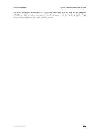 una de las condiciones meteorológicas: lluvia.png, nieve.png, nublado.png, etc. Las imágenes
utilizadas en este ejemplo, pertenecen al excelente conjunto de iconos del proyecto Tango
(http://tango.freedesktop.org/Tango_Desktop_Project) .
Introducción a AJAX Capítulo 9. Técnicas avanzadas con AJAX
www.librosweb.es 163
 