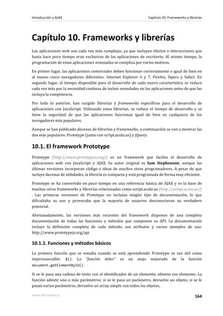 Capítulo 10. Frameworks y librerías
Las aplicaciones web son cada vez más complejas, ya que incluyen efectos e interacciones que
hasta hace poco tiempo eran exclusivas de las aplicaciones de escritorio. Al mismo tiempo, la
programación de estas aplicaciones avanzadas se complica por varios motivos.
En primer lugar, las aplicaciones comerciales deben funcionar correctamente e igual de bien en
al menos cinco navegadores diferentes: Internet Explorer 6 y 7, Firefox, Opera y Safari. En
segundo lugar, el tiempo disponible para el desarrollo de cada nueva característica se reduce
cada vez más por la necesidad continua de incluir novedades en las aplicaciones antes de que las
incluya la competencia.
Por todo lo anterior, han surgido librerías y frameworks específicos para el desarrollo de
aplicaciones con JavaScript. Utilizando estas librerías, se reduce el tiempo de desarrollo y se
tiene la seguridad de que las aplicaciones funcionan igual de bien en cualquiera de los
navegadores más populares.
Aunque se han publicado decenas de librerías y frameworks, a continuación se van a mostrar las
dos más populares: Prototype (junto con script.aculo.us) y jQuery.
10.1. El framework Prototype
Prototype (http://www.prototypejs.org/) es un framework que facilita el desarrollo de
aplicaciones web con JavaScript y AJAX. Su autor original es Sam Stephenson, aunque las
últimas versiones incorporan código e ideas de muchos otros programadores. A pesar de que
incluye decenas de utilidades, la librería es compacta y está programada de forma muy eficiente.
Prototype se ha convertido en poco tiempo en una referencia básica de AJAX y es la base de
muchos otros frameworks y librerías relacionadas como script.aculo.us (http://script.aculo.us/)
. Las primeras versiones de Prototype no incluían ningún tipo de documentación, lo que
dificultaba su uso y provocaba que la mayoría de usuarios desconocieran su verdadero
potencial.
Afortunadamente, las versiones más recientes del framework disponen de una completa
documentación de todas las funciones y métodos que componen su API. La documentación
incluye la definición completa de cada método, sus atributos y varios ejemplos de uso:
http://www.prototypejs.org/api
10.1.1. Funciones y métodos básicos
La primera función que se estudia cuando se está aprendiendo Prototype es tan útil como
impronunciable: $(). La "función dólar" es un atajo mejorado de la función
document.getElementById().
Si se le pasa una cadena de texto con el identificador de un elemento, obtiene ese elemento. La
función admite uno o más parámetros: si se le pasa un parámetro, devuelve un objeto; si se le
pasan varios parámetros, devuelve un array simple con todos los objetos.
Introducción a AJAX Capítulo 10. Frameworks y librerías
www.librosweb.es 164
 