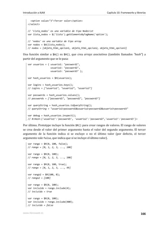 <option value="3">Tercer valor</option>
</select>
// 'lista_nodos' es una variable de tipo NodeList
var lista_nodos = $('lista').getElementsByTagName('option');
// 'nodos' es una variable de tipo array
var nodos = $A(lista_nodos);
// nodos = [objeto_html_opcion1, objeto_html_opcion2, objeto_html_opcion3]
Una función similar a $A() es $H(), que crea arrays asociativos (también llamados "hash") a
partir del argumento que se le pasa:
var usuarios = { usuario1: "password1",
usuario2: "password2",
usuario3: "password3" };
var hash_usuarios = $H(usuarios);
var logins = hash_usuarios.keys();
// logins = ["usuario1", "usuario2", "usuario3"]
var passwords = hash_usuarios.values();
// passwords = ["password1", "password2", "password3"]
var queryString = hash_usuarios.toQueryString();
// queryString = "usuario1=password1&usuario2=password2&usuario3=password3"
var debug = hash_usuarios.inspect();
// #<Hash:{'usuario1':'password1', 'usuario2':'password2’,'usuario3':'password3'}>
Por último, Prototype incluye la función $R() para crear rangos de valores. El rango de valores
se crea desde el valor del primer argumento hasta el valor del segundo argumento. El tercer
argumento de la función indica si se excluye o no el último valor (por defecto, el tercer
argumento vale false, que indica que sí se incluye el último valor).
var rango = $R(0, 100, false);
// rango = [0, 1, 2, 3, ..., 100]
var rango = $R(0, 100);
// rango = [0, 1, 2, 3, ..., 100]
var rango = $R(0, 100, true);
// rango = [0, 1, 2, 3, ..., 99]
var rango2 = $R(100, 0);
// rango2 = [100]
var rango = $R(0, 100);
var incluido = rango.include(4);
// incluido = true
var rango = $R(0, 100);
var incluido = rango.include(400);
// incluido = false
Introducción a AJAX Capítulo 10. Frameworks y librerías
www.librosweb.es 166
 