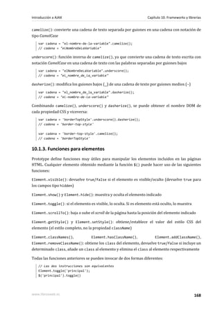 camelize(): convierte una cadena de texto separada por guiones en una cadena con notación de
tipo CamelCase
var cadena = "el-nombre-de-la-variable".camelize();
// cadena = "elNombreDeLaVariable"
underscore(): función inversa de camelize(), ya que convierte una cadena de texto escrita con
notación CamelCase en una cadena de texto con las palabras separadas por guiones bajos
var cadena = "elNombreDeLaVariable".underscore();
// cadena = "el_nombre_de_la_variable"
dasherize(): modifica los guiones bajos (_) de una cadena de texto por guiones medios (-)
var cadena = "el_nombre_de_la_variable".dasherize();
// cadena = "el-nombre-de-la-variable"
Combinando camelize(), underscore() y dasherize(), se puede obtener el nombre DOM de
cada propiedad CSS y viceversa:
var cadena = 'borderTopStyle'.underscore().dasherize();
// cadena = 'border-top-style'
var cadena = 'border-top-style'.camelize();
// cadena = 'borderTopStyle'
10.1.3. Funciones para elementos
Prototype define funciones muy útiles para manipular los elementos incluidos en las páginas
HTML. Cualquier elemento obtenido mediante la función $() puede hacer uso de las siguientes
funciones:
Element.visible(): devuelve true/false si el elemento es visible/oculto (devuelve true para
los campos tipo hidden)
Element.show() y Element.hide(): muestra y oculta el elemento indicado
Element.toggle(): si el elemento es visible, lo oculta. Si es elemento está oculto, lo muestra
Element.scrollTo(): baja o sube el scroll de la página hasta la posición del elemento indicado
Element.getStyle() y Element.setStyle(): obtiene/establece el valor del estilo CSS del
elemento (el estilo completo, no la propiedad className)
Element.classNames(), Element.hasClassName(), Element.addClassName(),
Element.removeClassName(): obtiene los class del elemento, devuelve true/false si incluye un
determinado class, añade un class al elemento y elimina el class al elemento respectivamente
Todas las funciones anteriores se pueden invocar de dos formas diferentes:
// Las dos instrucciones son equivalentes
Element.toggle('principal');
$('principal').toggle()
Introducción a AJAX Capítulo 10. Frameworks y librerías
www.librosweb.es 168
 