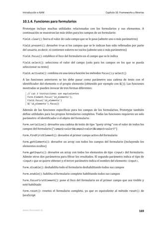 10.1.4. Funciones para formularios
Prototype incluye muchas utilidades relacionadas con los formularios y sus elementos. A
continuación se muestran las más útiles para los campos de un formulario:
Field.clear(): borra el valor de cada campo que se le pasa (admite uno o más parámetros)
Field.present(): devuelve true si los campos que se le indican han sido rellenados por parte
del usuario, es decir, si contienen valores no vacíos (admite uno o más parámetros)
Field.focus(): establece el foco del formulario en el campo que se le indica
Field.select(): selecciona el valor del campo (solo para los campos en los que se pueda
seleccionar su texto)
Field.activate(): combina en una única función los métodos focus() y select()
A las funciones anteriores se les debe pasar como parámetro una cadena de texto con el
identificador del elemento o el propio elemento (obtenido por ejemplo con $()). Las funciones
mostradas se pueden invocar de tres formas diferentes:
// Las 3 instrucciones son equivalentes
Form.Element.focus('id_elemento');
Field.focus('id_elemento')
$('id_elemento').focus()
Además de las funciones específicas para los campos de los formularios, Prototype también
define utilidades para los propios formularios completos. Todas las funciones requieren un solo
parámetro: el identificador o el objeto del formulario.
Form.serialize(): devuelve una cadena de texto de tipo "query string" con el valor de todos los
campos del formulario ("campo1=valor1&campo2=valor2&campo3=valor3")
Form.findFirstElement(): devuelve el primer campo activo del formulario
Form.getElements(): devuelve un array con todos los campos del formulario (incluyendo los
elementos ocultos)
Form.getInputs(): devuelve un array con todos los elementos de tipo <input> del formulario.
Admite otros dos parámetros para filtrar los resultados. El segundo parámetro indica el tipo de
<input> que se quiere obtener y el tercer parámetro indica el nombre del elemento <input>.
Form.disable(): deshabilita todo el formulario deshabilitando todos sus campos
Form.enable(): habilita el formulario completo habilitando todos sus campos
Form.focusFirstElement(): pone el foco del formulario en el primer campo que sea visible y
esté habilitado
Form.reset(): resetea el formulario completo, ya que es equivalente al método reset() de
JavaScript
Introducción a AJAX Capítulo 10. Frameworks y librerías
www.librosweb.es 169
 