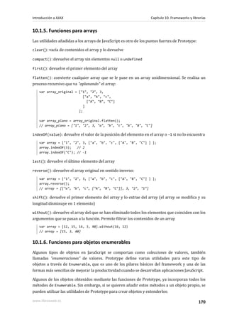 10.1.5. Funciones para arrays
Las utilidades añadidas a los arrays de JavaScript es otro de los puntos fuertes de Prototype:
clear(): vacía de contenidos el array y lo devuelve
compact(): devuelve el array sin elementos null o undefined
first(): devuelve el primer elemento del array
flatten(): convierte cualquier array que se le pase en un array unidimensional. Se realiza un
proceso recursivo que va "aplanando" el array:
var array_original = ["1", "2", 3,
["a", "b", "c",
["A", "B", "C"]
]
];
var array_plano = array_original.flatten();
// array_plano = ["1", "2", 3, "a", "b", "c", "A", "B", "C"]
indexOf(value): devuelve el valor de la posición del elemento en el array o -1 si no lo encuentra
var array = ["1", "2", 3, ["a", "b", "c", ["A", "B", "C"] ] ];
array.indexOf(3); // 2
array.indexOf("C"); // -1
last(): devuelve el último elemento del array
reverse(): devuelve el array original en sentido inverso:
var array = ["1", "2", 3, ["a", "b", "c", ["A", "B", "C"] ] ];
array.reverse();
// array = [["a", "b", "c", ["A", "B", "C"]], 3, "2", "1"]
shift(): devuelve el primer elemento del array y lo extrae del array (el array se modifica y su
longitud disminuye en 1 elemento)
without(): devuelve el array del que se han eliminado todos los elementos que coinciden con los
argumentos que se pasan a la función. Permite filtrar los contenidos de un array
var array = [12, 15, 16, 3, 40].without(16, 12)
// array = [15, 3, 40]
10.1.6. Funciones para objetos enumerables
Algunos tipos de objetos en JavaScript se comportan como colecciones de valores, también
llamadas "enumeraciones" de valores. Prototype define varias utilidades para este tipo de
objetos a través de Enumerable, que es uno de los pilares básicos del framework y una de las
formas más sencillas de mejorar la productividad cuando se desarrollan aplicaciones JavaScript.
Algunos de los objetos obtenidos mediante las funciones de Prototype, ya incorporan todos los
métodos de Enumerable. Sin embargo, si se quieren añadir estos métodos a un objeto propio, se
pueden utilizar las utilidades de Prototype para crear objetos y extenderlos:
Introducción a AJAX Capítulo 10. Frameworks y librerías
www.librosweb.es 170
 