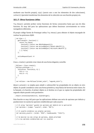 mediante una función propia), zip() (asocia uno a uno los elementos de dos colecciones),
collect() (permite transformar los elementos de la colección con una función propia), etc.
10.1.7. Otras funciones útiles
Try.these(): permite probar varias funciones de forma consecutiva hasta que una de ellas
funcione. Es muy útil para las aplicaciones que deben funcionar correctamente en varios
navegadores diferentes.
El propio código fuente de Prototype utiliza Try.these() para obtener el objeto encargado de
realizar las peticiones AJAX:
var Ajax = {
getTransport: function() {
return Try.these(
function() {return new XMLHttpRequest()},
function() {return new ActiveXObject('Msxml2.XMLHTTP')},
function() {return new ActiveXObject('Microsoft.XMLHTTP')}
) || false;
},
activeRequestCount: 0
}
Class.create(): permite crear clases de una forma elegante y sencilla:
MiClase = Class.create();
MiClase.prototype = {
initialize: function(a, b) {
this.a = a;
this.b = b;
}
}
var miClase = new MiClase("primer_valor", "segundo_valor");
Object.extend(): se emplea para añadir o sobrescribir las propiedades de un objeto en otro
objeto. Se puede considerar como una forma primitiva y muy básica de herencia entre clases. En
la llamada a la función, el primer objeto es el destino en el que se copian las propiedades del
segundo objeto pasado como parámetro:
Object.extend(objetoDestino, objetoOrigen);
Esta función es muy útil para que las aplicaciones definan una serie de opciones por defecto y
puedan tener en cuenta las opciones establecidas por cada usuario:
// El array "opciones" guarda las opciones por defecto de la aplicación
var opciones = {campo: "usuario", orden: "ASC"};
// El usuario establece sus propias opciones
var opciones_usuario = {orden: "DESC", tipoBusqueda: "libre"};
// Se mezclan los dos arrays de opciones, dando prioridad
// a las opciones establecidas por los usuarios
Introducción a AJAX Capítulo 10. Frameworks y librerías
www.librosweb.es 172
 
