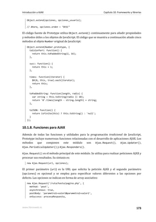 Object.extend(opciones, opciones_usuario);
// Ahora, opciones.orden = "DESC"
El código fuente de Prototype utiliza Object.extend() continuamente para añadir propiedades
y métodos útiles a los objetos de JavaScript. El código que se muestra a continuación añade cinco
métodos al objeto Number original de JavaScript:
Object.extend(Number.prototype, {
toColorPart: function() {
return this.toPaddedString(2, 16);
},
succ: function() {
return this + 1;
},
times: function(iterator) {
$R(0, this, true).each(iterator);
return this;
},
toPaddedString: function(length, radix) {
var string = this.toString(radix || 10);
return '0'.times(length - string.length) + string;
},
toJSON: function() {
return isFinite(this) ? this.toString() : 'null';
}
});
10.1.8. Funciones para AJAX
Además de todas las funciones y utilidades para la programación tradicional de JavaScript,
Prototype incluye numerosas funciones relacionadas con el desarrollo de aplicaciones AJAX. Los
métodos que componen este módulo son Ajax.Request(), Ajax.Updater(),
Ajax.PeriodicalUpdater() y Ajax.Responders().
Ajax.Request() es el método principal de este módulo. Se utiliza para realizar peticiones AJAX y
procesar sus resultados. Su sintaxis es:
new Ajax.Request(url, opciones);
El primer parámetro (url) es la URL que solicita la petición AJAX y el segundo parámetro
(opciones) es opcional y se emplea para especificar valores diferentes a las opciones por
defecto. Las opciones se indican en forma de array asociativo:
new Ajax.Request('/ruta/hasta/pagina.php', {
method: 'post',
asynchronous: true,
postBody: 'parametro1=valor1&parametro2=valor2',
onSuccess: procesaRespuesta,
Introducción a AJAX Capítulo 10. Frameworks y librerías
www.librosweb.es 173
 