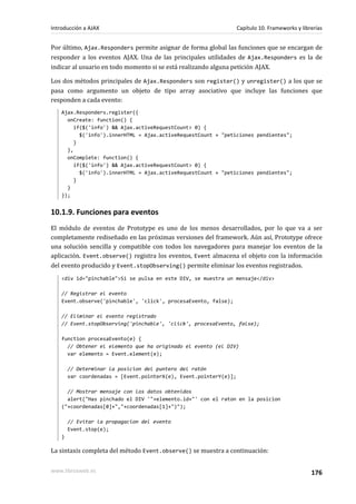 Por último, Ajax.Responders permite asignar de forma global las funciones que se encargan de
responder a los eventos AJAX. Una de las principales utilidades de Ajax.Responders es la de
indicar al usuario en todo momento si se está realizando alguna petición AJAX.
Los dos métodos principales de Ajax.Responders son register() y unregister() a los que se
pasa como argumento un objeto de tipo array asociativo que incluye las funciones que
responden a cada evento:
Ajax.Responders.register({
onCreate: function() {
if($('info') && Ajax.activeRequestCount> 0) {
$('info').innerHTML = Ajax.activeRequestCount + "peticiones pendientes";
}
},
onComplete: function() {
if($('info') && Ajax.activeRequestCount> 0) {
$('info').innerHTML = Ajax.activeRequestCount + "peticiones pendientes";
}
}
});
10.1.9. Funciones para eventos
El módulo de eventos de Prototype es uno de los menos desarrollados, por lo que va a ser
completamente rediseñado en las próximas versiones del framework. Aún así, Prototype ofrece
una solución sencilla y compatible con todos los navegadores para manejar los eventos de la
aplicación. Event.observe() registra los eventos, Event almacena el objeto con la información
del evento producido y Event.stopObserving() permite eliminar los eventos registrados.
<div id="pinchable">Si se pulsa en este DIV, se muestra un mensaje</div>
// Registrar el evento
Event.observe('pinchable', 'click', procesaEvento, false);
// Eliminar el evento registrado
// Event.stopObserving('pinchable', 'click', procesaEvento, false);
function procesaEvento(e) {
// Obtener el elemento que ha originado el evento (el DIV)
var elemento = Event.element(e);
// Determinar la posicion del puntero del ratón
var coordenadas = [Event.pointerX(e), Event.pointerY(e)];
// Mostrar mensaje con los datos obtenidos
alert("Has pinchado el DIV '"+elemento.id+"' con el raton en la posicion
("+coordenadas[0]+","+coordenadas[1]+")");
// Evitar la propagacion del evento
Event.stop(e);
}
La sintaxis completa del método Event.observe() se muestra a continuación:
Introducción a AJAX Capítulo 10. Frameworks y librerías
www.librosweb.es 176
 
